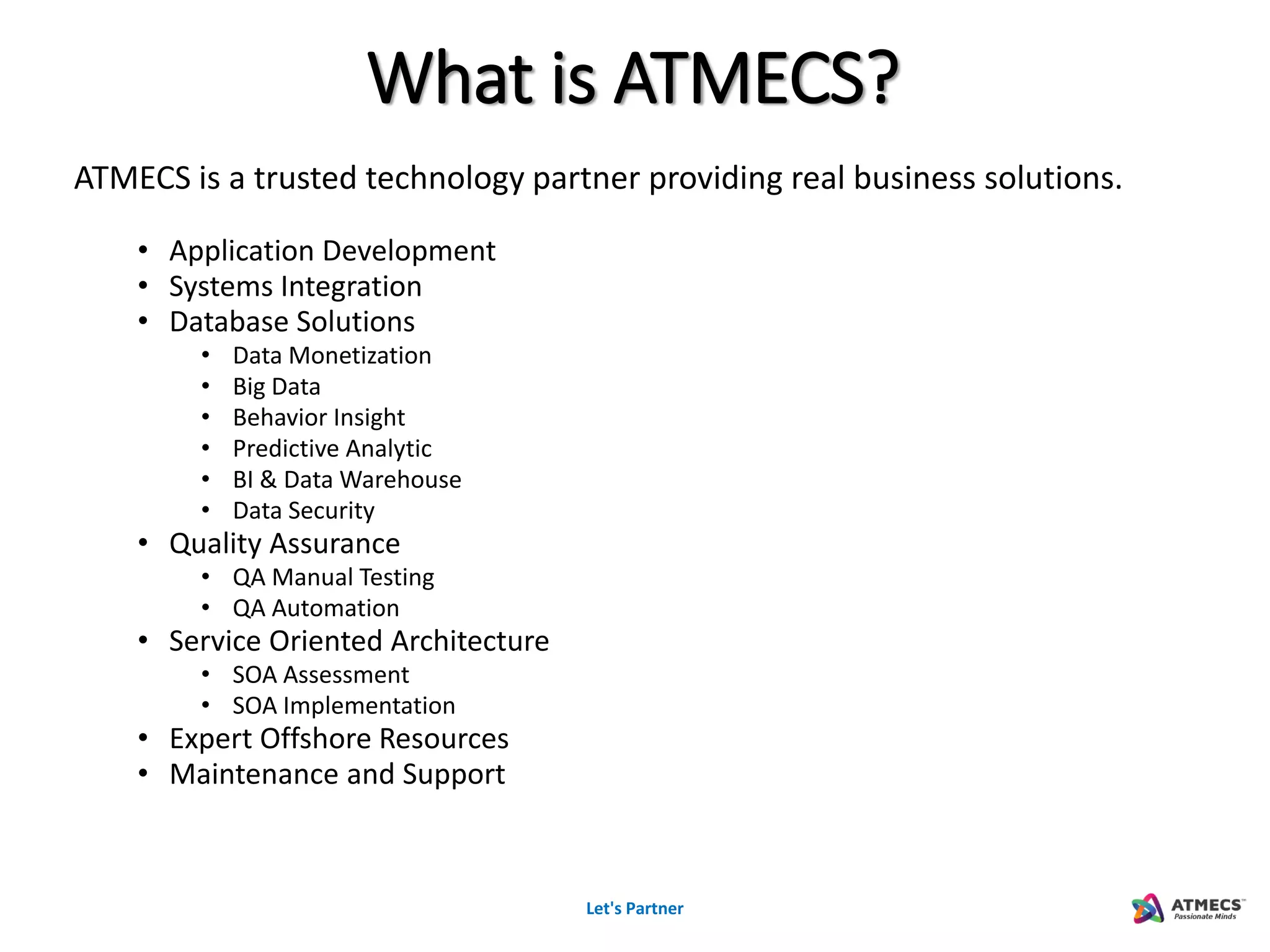 Let's Partner
ATMECS is a trusted technology partner providing real business solutions.
• Application Development
• Systems Integration
• Database Solutions
• Data Monetization
• Big Data
• Behavior Insight
• Predictive Analytic
• BI & Data Warehouse
• Data Security
• Quality Assurance
• QA Manual Testing
• QA Automation
• Service Oriented Architecture
• SOA Assessment
• SOA Implementation
• Expert Offshore Resources
• Maintenance and Support
What is ATMECS?
 