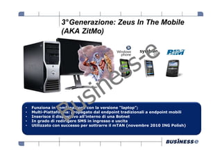 3°Generazione: Zeus In The Mobile
                 (AKA ZitMo)




•   Funziona in combinazione con la versione “laptop”;
•   Multi-Piattaforma: propagato dal endpoint tradizionali a endpoint mobili
•   Inserisce il dispositivo all’interno di una Botnet
•   In grado di redirigere SMS in ingresso e uscita
•   Utilizzato con successo per sottrarre il mTAN (novembre 2010 ING Polish)
 