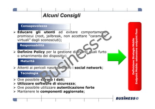 Alcuni Consigli
  Consapevolezza




                                                        Endpoint Mobile: estensione endpoint fisso
Educare gli utenti ad evitare comportamenti
promiscui (root, jailbreak, non accettare “caramelle




                                                              Definizione Strategia Mobile
virtuali” dagli sconosciuti);
 Responsabilità

Definire Policy per la gestione di eventi quali furto
o smarrimento dei dispositivi;
 Maturità

Attenti ai pericoli nascosti dietro i social network;
 Tecnologia

Ove possibile cifrare i dati;
Utlizzare software di sicurezza;
Ove possibile utilizzare autenticazione forte
Mantenere le componenti aggiornate;
 
