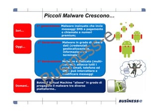 Piccoli Malware Crescono…
           1° generazione: Malware insinuato che invia
                           messaggi SMS a pagamento
Ieri…
                           o chiamate a numeri
                           premium;

           2° Generazione: Malware in grado di rubare
Oggi…                      dati (credenziali,
                           geolocalizzazione,
                           informazioni sul
                           terminale);

           3° Generazione: Malware sofisticato (multi-
                           layered): attacca tutti i
                           canali: email, telefono ed
                           SMS: può intercettare e
                           modificare messaggi


           Botnet? Virtual Machine “aliene” in grado di
Domani..   progagare il malware tra diverse
           piattaforme..
 