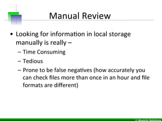 Manual	
  Review	
  	
  
•  Looking	
  for	
  informaIon	
  in	
  local	
  storage	
  
manually	
  is	
  really	
  –	
  	
  
–  Time	
  Consuming	
  
–  Tedious	
  
–  Prone	
  to	
  be	
  false	
  negaIves	
  (how	
  accurately	
  you	
  
can	
  check	
  ﬁles	
  more	
  than	
  once	
  in	
  an	
  hour	
  and	
  ﬁle	
  
formats	
  are	
  diﬀerent)	
  
	
  
 