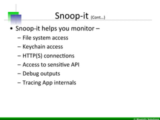 Snoop-­‐it	
  (Cont…)	
  
•  Snoop-­‐it	
  helps	
  you	
  monitor	
  –	
  	
  
–  File	
  system	
  access	
  
–  Keychain	
  access	
  
–  HTTP(S)	
  connecIons	
  	
  
–  Access	
  to	
  sensiIve	
  API	
  
–  Debug	
  outputs	
  
–  Tracing	
  App	
  internals	
  
 