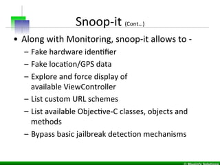 Snoop-­‐it	
  (Cont…)	
  
•  Along	
  with	
  Monitoring,	
  snoop-­‐it	
  allows	
  to	
  -­‐	
  	
  
–  Fake	
  hardware	
  idenIﬁer	
  
–  Fake	
  locaIon/GPS	
  data	
  
–  Explore	
  and	
  force	
  display	
  of	
  
available	
  ViewController	
  
–  List	
  custom	
  URL	
  schemes	
  
–  List	
  available	
  ObjecIve-­‐C	
  classes,	
  objects	
  and	
  
methods	
  
–  Bypass	
  basic	
  jailbreak	
  detecIon	
  mechanisms	
  
 