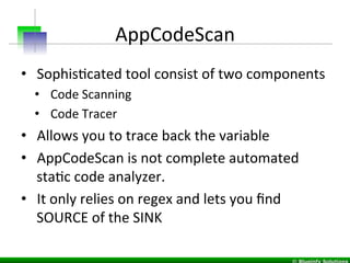 AppCodeScan	
  
•  SophisIcated	
  tool	
  consist	
  of	
  two	
  components	
  	
  
•  Code	
  Scanning	
  
•  Code	
  Tracer	
  
•  Allows	
  you	
  to	
  trace	
  back	
  the	
  variable	
  
•  AppCodeScan	
  is	
  not	
  complete	
  automated	
  
staIc	
  code	
  analyzer.	
  
•  It	
  only	
  relies	
  on	
  regex	
  and	
  lets	
  you	
  ﬁnd	
  
SOURCE	
  of	
  the	
  SINK	
  
 