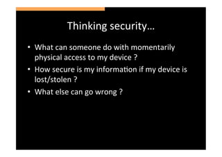 Thinking	
  security…	
  
•  What	
  can	
  someone	
  do	
  with	
  momentarily	
  
   physical	
  access	
  to	
  my	
  device	
  ?	
  
•  How	
  secure	
  is	
  my	
  informaSon	
  if	
  my	
  device	
  is	
  
   lost/stolen	
  ?	
  
•  What	
  else	
  can	
  go	
  wrong	
  ?	
  
 