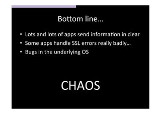 Bo>om	
  line…	
  
•  Lots	
  and	
  lots	
  of	
  apps	
  send	
  informaSon	
  in	
  clear	
  
•  Some	
  apps	
  handle	
  SSL	
  errors	
  really	
  badly…	
  
•  Bugs	
  in	
  the	
  underlying	
  OS	
  
	
  
	
  

                          CHAOS	
  
 