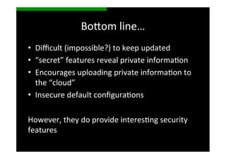 Bo>om	
  line…	
  
•  Diﬃcult	
  (impossible?)	
  to	
  keep	
  updated	
  
•  “secret”	
  features	
  reveal	
  private	
  informaSon	
  
•  Encourages	
  uploading	
  private	
  informaSon	
  to	
  
   the	
  “cloud”	
  
•  Insecure	
  default	
  conﬁguraSons	
  

However,	
  they	
  do	
  provide	
  interesSng	
  security	
  
features	
  
 