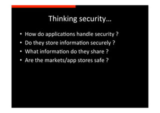 Thinking	
  security…	
  
•    How	
  do	
  applicaSons	
  handle	
  security	
  ?	
  
•    Do	
  they	
  store	
  informaSon	
  securely	
  ?	
  
•    What	
  informaSon	
  do	
  they	
  share	
  ?	
  
•    Are	
  the	
  markets/app	
  stores	
  safe	
  ?	
  
 