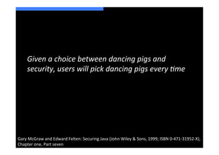 Given	
  a	
  choice	
  between	
  dancing	
  pigs	
  and	
  
       security,	
  users	
  will	
  pick	
  dancing	
  pigs	
  every	
  8me	
  




Gary	
  McGraw	
  and	
  Edward	
  Felten:	
  Securing	
  Java	
  (John	
  Wiley	
  &	
  Sons,	
  1999;	
  ISBN	
  0-­‐471-­‐31952-­‐X),	
  
Chapter	
  one,	
  Part	
  seven	
  
 