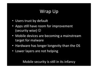 Wrap	
  Up	
  
•  Users	
  trust	
  by	
  default	
  
•  Apps	
  sSll	
  have	
  room	
  for	
  improvement	
  
   (security	
  wise)	
  J	
  
•  Mobile	
  devices	
  are	
  becoming	
  a	
  mainstream	
  
   target	
  for	
  malware	
  
•  Hardware	
  has	
  longer	
  longevity	
  than	
  the	
  OS	
  
•  Lower	
  layers	
  are	
  not	
  helping	
  

          Mobile	
  security	
  is	
  sSll	
  in	
  its	
  infancy	
  
 