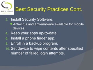 Best Security Practices Cont.
2. Install Security Software.
Anti-virus and anti-malware available for mobile
devices.
4. Keep your apps up-to-date.
6. Install a phone finder app.
8. Enroll in a backup program.
10. Set device to wipe contents after specified
number of failed login attempts.
 