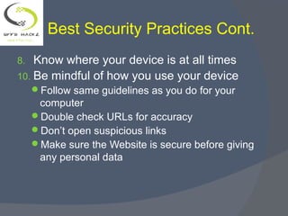 Best Security Practices Cont.
8. Know where your device is at all times
10. Be mindful of how you use your device
Follow same guidelines as you do for your
computer
Double check URLs for accuracy
Don’t open suspicious links
Make sure the Website is secure before giving
any personal data
 