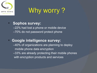Why worry ?
• Sophos survey:
–22% had lost a phone or mobile device
–70% do not password protect phone
• Google intelligence survey:
–40% of organizations are planning to deploy
mobile phone data encryption
–33% are already protecting their mobile phones
with encryption products and services
 