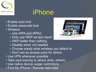 iPhone
• Enable auto lock
• Enable passcode lock
• Wireless
– Use WPA and WPA2
– Only use WEP as last resort
– WEP better than nothing
– Disable when not needed
– Choose wisely what wireless you attach to
– Don’t act as access point for others
• Use VPN whenever possible
• Take care loaning to others (kids, others)
• Use native device usage restrictions
• Find My iPhone / Remote data wipe
 