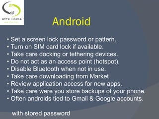 Android
• Set a screen lock password or pattern.
• Turn on SIM card lock if available.
• Take care docking or tethering devices.
• Do not act as an access point (hotspot).
• Disable Bluetooth when not in use.
• Take care downloading from Market
• Review application access for new apps.
• Take care were you store backups of your phone.
• Often androids tied to Gmail & Google accounts.
with stored password
 