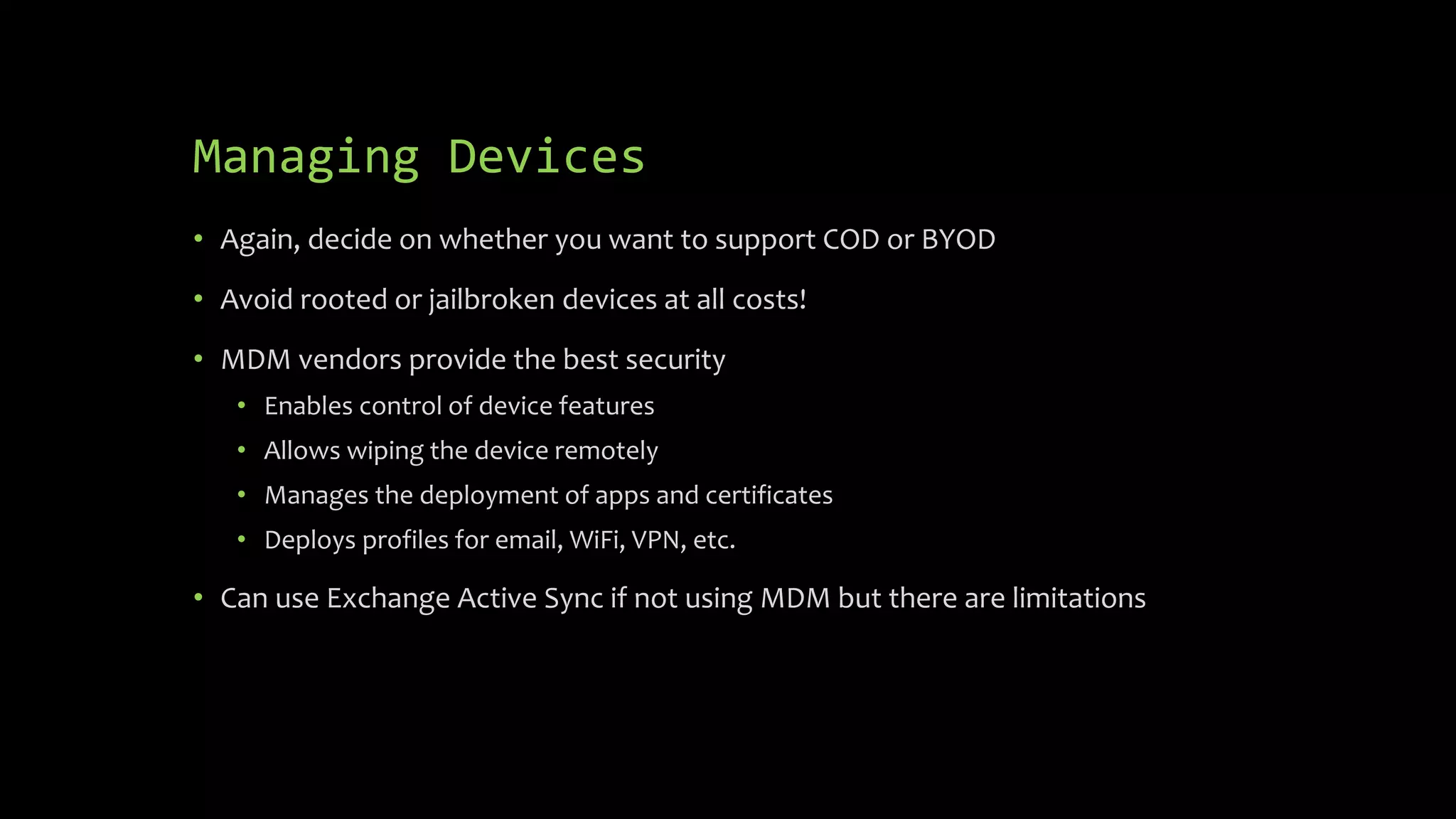 Managing Devices
• Again, decide on whether you want to support COD or BYOD
• Avoid rooted or jailbroken devices at all costs!
• MDM vendors provide the best security
• Enables control of device features
• Allows wiping the device remotely
• Manages the deployment of apps and certificates
• Deploys profiles for email, WiFi, VPN, etc.
• Can use Exchange Active Sync if not using MDM but there are limitations
 