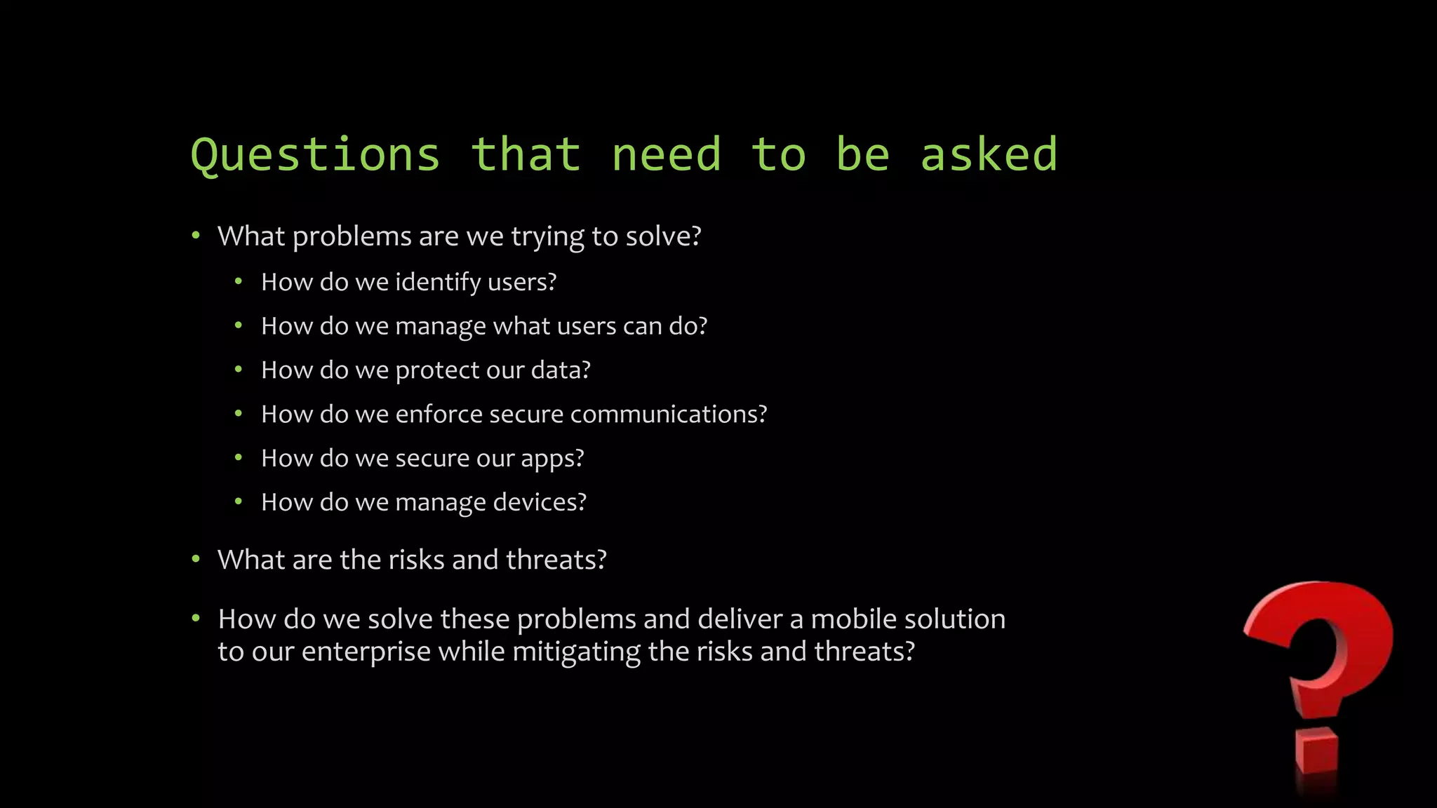 Questions that need to be asked
• What problems are we trying to solve?
• How do we identify users?
• How do we manage what users can do?
• How do we protect our data?
• How do we enforce secure communications?
• How do we secure our apps?
• How do we manage devices?
• What are the risks and threats?
• How do we solve these problems and deliver a mobile solution
to our enterprise while mitigating the risks and threats?
 