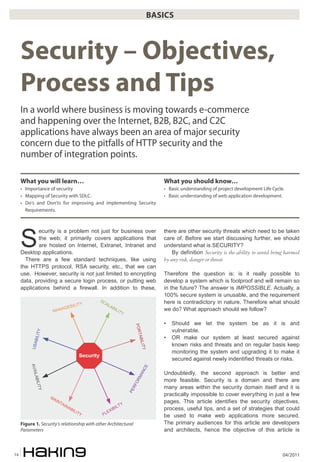 BASICS



     Security – Objectives,
     Process and Tips
     In a world where business is moving towards e-commerce
     and happening over the Internet, B2B, B2C, and C2C
     applications have always been an area of major security
     concern due to the pitfalls of HTTP security and the
     number of integration points.

     What you will learn…                                                                   What you should know…
     • Importance of security                                                               • Basic understanding of project development Life Cycle.
     • Mapping of Security with SDLC.                                                       • Basic understanding of web application development.
     • Do’s and Don’ts for improving and implementing Security
       Requirements.




     S
            ecurity is a problem not just for business over                                 there are other security threats which need to be taken
            the web; it primarily covers applications that                                  care of. Before we start discussing further, we should
            are hosted on Internet, Extranet, Intranet and                                  understand what is SECURITY?
     Desktop applications.                                                                      By definition Security is the ability to avoid being harmed
       There are a few standard techniques, like using                                      by any risk, danger or threat
     the HTTPS protocol, RSA security, etc., that we can
     use. However, security is not just limited to encrypting                               Therefore the question is: is it really possible to
     data, providing a secure login process, or putting web                                 develop a system which is foolproof and will remain so
     applications behind a firewall. In addition to these,                                  in the future? The answer is IMPOSSIBLE. Actually, a
                                                                                            100% secure system is unusable, and the requirement
                                                         ��                                 here is contradictory in nature. Therefore what should
                                       �                   ��
                                 �����                        ��
                             ���                                 ��                         we do? What approach should we follow?
                      ���                                          ���


                                                                                            •   Should we let the system be as it is and
                                                                              ���




                                                                                                vulnerable.
             �
             �����




                                                                               ���




                                                                                            •   OR make our system at least secured against
                                                                                    �����




                                                                                                known risks and threats and on regular basis keep
          ���




                                                                                                monitoring the system and upgrading it to make it
                                              ��������
                                                                                                secured against newly indentified threats or risks.
          ���




                                                                                     ��




                                                                                            Undoubtedly, the second approach is better and
                                                                                ��
           ����




                                                                              ��




                                                                                            more feasible. Security is a domain and there are
                                                                                �
             �����




                                                                                            many areas within the security domain itself and it is
                                                                             ��
                                                                          ��




                     ��
                                                                                            practically impossible to cover everything in just a few
                       ��                                                                   pages. This article identifies the security objectives,
                            ��                                        �
                               ��                                   ��
                                 ��                             ���                         process, useful tips, and a set of strategies that could
                                      ���                   ��
                                          ��              ��                                be used to make web applications more secured.
     Figure 1. Security’s relationship with other Architectural                             The primary audiences for this article are developers
     Parameters                                                                             and architects, hence the objective of this article is



14                                                                                                                                                 04/2011
 