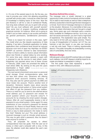The backroom message that’s stolen your deal



in. It’s one of the easiest ways to do. By the way, you       Routines behind the screen...
may to provoke your victim into allowing acquainting          The message (sms or email) intercept is a great
yourself with privacy data. It should be noted that lack      opportunity to take control of somebody and be invisible.
of knowledge is leading topics of the hour. Now the           You’re able to read emails as well as make a telephone
plot thickens in call for a vote of confidence! Really,       directory (subscriber’s list) through the text messages to
how long does software ask you to grant with privacy          a minute. Such kind of message intercept is in demand
data? Do you trust software with yourself secrets?            on the situation. Moreover, it’s a real ability to feel a spy
Take some kind of program modifying sms&email                 likewise to obtain information that can’t be get in a legal
graphical controls, for instance. When you’re going to        way. Some years ago such intercepts were a science
install it you’ve been asking to set access permission        fiction available for intelligence service. Up to now, you
(as general permission), send&receive permission,             don’t be secret serviceman; you don’t have a high level
etc.                                                          of experience. The explanation was quite simple. You
   There is no reason for concern in this case, right?        only need to hit him with your legacy hammer. There’s
You install what you like despite expectancy of data          no way of misapplication of hummer, isn’t it? You can
stealing. If we take a Facebook application (or twitter       hammer a nail into board, or you also can hammer
application) then confidence level should be reduced          a nail into smb head. There is nothing reprehensible
because such kind of apps has http/https via EDGE/            about it. The public tranquillity as protectability is wrong
3G/WiFi as common channel to data transmission.               side of vulnerability. And vice versa.
Further to there’s ability to receive actual information
about new friends or upload status by sms sending.            Malware Design
For some time past, internet spreads a spam with              Ultimate goal is show what API-routines help us to design
a proposal to use the service to read others’ posts.          such malware. List of API classes is shall be import to re-
Kaspersky Lab reported about one of these viruses             create sms listener is presented in Listing 1.
in February, 2009. Users are promised the ability to            The first public class Date represents a specific
read others SMS. By clicking on the junk link users           instant in time, with millisecond precision.
downloaded a Trojan called Trojan.Win32.Agent2.dbq
(Kaspersky Lab’s Notation).                                     Listing 1. API-routines to design malware's part “sms
   The next secret (cherished) zone area is a personal          intercept”
email storage. Email correspondence goes mad
not less than others sms. Deceivers are offering                java.util.Date;
password email account’s breaking services. At                  javax.wireless.messaging.MessageConnection;
first, they also ask for upfront payment via SMS and            javax.wireless.messaging.Message;
never break into account. There’s another kind of
deception. Someone imparts news about security                  Listing 2. Retrieve the message
holes of Google email system or Yahoo email system
and offers to get the password from any mailbox.                MessageConnection sms_connection = (MessageConnectio
There is a need for you to send to the referred above                                  n)Connector.open("sms://:0"); ;
email address your (!) password and answer for                  Message sms_message = sms_connection.receive();
secret question (what’s your favourite colour?). It             Date sms_date     = sms_message.getTimestamp();
accounts for by cheating the email system (Google,              String sms_address = sms_message.getAddress();
Yahoo). After all, you’ll supposedly receive a list of          String sms_body = null;
password to any email system. Come again! It’s easy             if (m instanceof TextMessage)
substitution of your account’s password for desired             {
password. So, there’s no fraud! Really, there are a lot             TextMessage temp_text = (TextMessage)sms_message;
of security holes (but it’s just a one kind of it); really,         sms_body = temp_text.getPayloadText();
there’s a way to steal password. Are ready to name              }
this hole? Nobody but you! The email address in                 else if (m instance of BinaryMessage)
received message is just an intruder email account.             {
This way he gets other’s password. Also he doesn’t                  byte[] temp_byte = ((BinaryMessage) sms_message).
want anyone to confide in.                                                             getPayloadData();
   Thus, all proposals for access to others’                        // convert Binary Data to Text
correspondence have two goals. Trick the user out of                sms_body = new String(temp_byte, "UTF-8");
money or infect user’s computer with a virus. In this           }
case, the attacker could also capture the user’s own
password.



www.hakin9.org/en                                                                                                             23
 