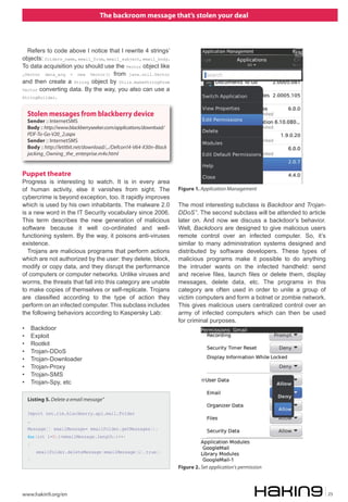 The backroom message that’s stolen your deal



  Refers to code above I notice that I rewrite 4 strings’
objects: folders_name, email_from, email_subject, email_body.
To data acquisition you should use the Vector object like
„Vector data_acq = new Vector() from java.util.Vector
and then create a String object by Utils.makeStringFrom
Vector converting data. By the way, you also can use a
StringBuilder.



    Stolen messages from blackberry device
    Sender :: InternetSMS
    Body :: http://www.blackberryseeker.com/applications/download/
    PDF-To-Go-V20_2.aspx
    Sender :: InternetSMS
    Body :: http://letitbit.net/download/.../Defcon14-V64-X30n-Black
    jacking_Owning_the_enterprise.m4v.html


Puppet theatre
Progress is interesting to watch. It is in every area
of human activity, else it vanishes from sight. The                    Figure 1. Application Management
cybercrime is beyond exception, too. It rapidly improves
which is used by his own inhabitants. The malware 2.0                  The most interesting subclass is Backdoor and Trojan-
is a new word in the IT Security vocabulary since 2006.                DDoS ”. The second subclass will be attended to article
This term describes the new generation of malicious                    later on. And now we discuss a backdoor’s behavior.
software because it well co-ordinated and well-                        Well, Backdoors are designed to give malicious users
functioning system. By the way, it poisons anti-viruses                remote control over an infected computer. So, it’s
existence.                                                             similar to many administration systems designed and
  Trojans are malicious programs that perform actions                  distributed by software developers. These types of
which are not authorized by the user: they delete, block,              malicious programs make it possible to do anything
modify or copy data, and they disrupt the performance                  the intruder wants on the infected handheld: send
of computers or computer networks. Unlike viruses and                  and receive files, launch files or delete them, display
worms, the threats that fall into this category are unable             messages, delete data, etc. The programs in this
to make copies of themselves or self-replicate. Trojans                category are often used in order to unite a group of
are classified according to the type of action they                    victim computers and form a botnet or zombie network.
perform on an infected computer. This subclass includes                This gives malicious users centralized control over an
the following behaviors according to Kaspersky Lab:                    army of infected computers which can then be used
                                                                       for criminal purposes.
•       Backdoor
•       Exploit
•       Rootkit
•       Trojan-DDoS
•       Trojan-Downloader
•       Trojan-Proxy
•       Trojan-SMS
•       Trojan-Spy, etc

    Listing 5. Delete a email message”

    Import net.rim.blackberry.api.mail.Folder
    …
    Message[] emailMessage= emailFolder.getMessages();
    for(int i=0;i<emailMessage.length;i++)
    {
         emailFolder.deleteMessage(emailMessage[i],true);
    }
                                                                       Figure 2. Set application’s permission



www.hakin9.org/en                                                                                                                25
 