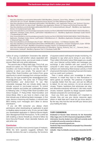 The backroom message that’s stolen your deal




  On the ‘Net
  •   http://docs.blackberry.com/en/admin/deliverables/12063/BlackBerry_Enterprise_Server-Policy_Reference_Guide-T323212-832026-
      1023123101-001-5.0.1-US.pdf – BlackBerry Enterprise Server Version: 5.0. Policy Reference Guide, RIM,
  •   http://docs.blackberry.com/en/developers/deliverables/11961/BlackBerry_Java_Application-Feature_and_Technical_Overview--
      789336-1109112514-001-5.0_Beta-US.pdf – BlackBerry Java Application. Version: 5.0. Feature and Technical Overview, RIM
  •   http://docs.blackberry.com/en/developers/deliverables/9091/JDE_5.0_FundamentalsGuide_Beta.pdf – BlackBerry Java Application.
      Version: 5.0. Fundamentals Guide , RIM,
  •   http://www.blackberry.com/knowledgecenterpublic/livelink.exe/fetch/2000/8067/645045/8655/8656/1106255/BlackBerry_
      Application_Developer_Guide_Volume_1.pdf?nodeid=1106256&vernum=0 – BlackBerry Application Developer Guide Volume
      1: Fundamentals (4.1), RIM,
  •   http://www.blackberry.com/knowledgecenterpublic/livelink.exe/fetch/2000/8067/645045/8655/8656/1106255/BlackBerry_
      Application_Developer_Guide_Volume_2.pdf?nodeid=1106444&vernum=0 – BlackBerry Application Developer Guide Volume
      2: Advanced Topics (4.1), RIM,
  •   http://www.blackberry.com/developers/docs/4.2api/ – RIM Device Java Library – 4.2.0 Release (Javadoc), RIM,
  •   http://docs.blackberry.com/en/developers/deliverables/15497/BlackBerry_Smartphone_Simulator-Development_Guide--1001926-
      0406042642-001-5.0-US.pdf – BlackBerry Smartphone Simulator. Version: 5.0. Development Guide, RIM,
  •   http://docs.blackberry.com/en/developers/deliverables/1077/BlackBerry_Signing_Authority_Tool_1.0_-_Password_Based_-_
      Administrator_Guide.pdf – BlackBerry Signature Tool 1.0. Developer Guide, RIM



notice of using a substitution characters like asterisk             of spyware extend well beyond simple monitoring. It’s
“*”. You also can add another values separated with                 designed to spy what you’re doing on your device.
comma. First step is done, you’ve just create a trusted             They collect information about Web pages you usually
domain filled with only white addresses.                            visit, your Internet surfing habits and messages you
   The second step is filling black tags. First of all, you         exchange. It also interfere with user control of the
should turn option, too. The rule IT Policy>Filter Rule>            computer in other ways, such as installing additional
Condition and Action>Enabled is set into True state                 software and redirecting Web browser activity or theft
switches to strain your emails. The second rule IT                  of personal information (including financial information
Policy>Filter Rule>Condition and Action>From gives                  such as credit card numbers).
opportunity to vanish message from unknown senders.                   Then it sends without your knowledge to others.
Here you can type something like stealer@gmail.com,                 However, to install they have to hide themselves in
hacker@yahoo.com. The same rule IT Policy>Filter                    demo games as example. The presence of spyware
Rule>Condition and Action>Sent To can filter                        is typically hidden from the user, and can be difficult
vulnerable message that can include stolen data to                  to detect. It’s not very common, it’s not an amount of
intruder account or non-trusted account. To control                 viruses, Trojans, backdoors that antiviruses can stop,
transfer subjects and bodies set unallowable phrases                and otherwise everybody will know it. Like many recent
to following rules: IT Policy>Filter Rule>Condition and             viruses, however, spyware by design spyware exploits
Action>Subject, IT Policy>Filter Rule>Condition and                 infected computers for commercial gain.
Action>Body. After it, you have to check a last rule                  Even you think your information isn’t important to
that indicate way of delivering black messages. In first            intruder, they can use your device resources again
case, device is receiving only headers, in second case              others or steal data won’t never let you know about it.
BES holding such messages don’t allow to device                     By the way, they foul the trail and left your device (and
download it.                                                        you) holding the baby.
   If you are BIS consumer you always check
permissions when downloading an application to grant
or disallow status to email or sms. Or you can set it after
you downloaded application in Options>Device>Applic                 YURY CHEMERKIN
ation Management>Edit Permissions. To fill a white list             Graduated at Russian State University for the Humanities
with enabling a device firewall you should to follow Op             (http://rggu.com/) in 2010. At present postgraduate at RSUH.
tions>Security>Firewall, check desirable features and               Information Security Analyst since 2009 and currently works
add white rule.                                                     as mobile info security researcher in Moscow.
                                                                    E-mail: yury.chemerkin@gmail.com.
Conclusion                                                          Facebook: http://www.facebook.com/people/Yury-Chemerkin/
Spyware is one of the most common types of malware.                 100001827345335.
While the term spyware suggests software that                       LinkedIn: http://ru.linkedin.com/pub/yury-chemerkin/2a/434/
secretly monitors the user’s computing, the functions               549




www.hakin9.org/en                                                                                                                    27
 