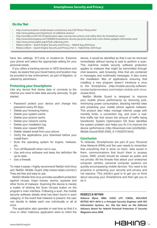 Smartphones Security and Privacy




    On the ‘Net
    •    http://communications-media.lawyers.com/privacy-law/Cell-Phone-Privacy.html
    •    http://www.joebuy.com/importance-of-cellphone-privacy/
    •    http://sociable.co/2011/01/27/geolocation-apps-causing-new-privacy-and-safety-fears-for-Smartphone-users/
    •    http://www.fastcompany.com/1658963/Smartphone-security-personal-data-lock-crime-thieves-gadgets-information-pin#
    •    http://www.privacyrights.org/fs/fs2b-cellprivacy.htm
    •    Rebecca Wynn – Search Engine Security and Privacy – Hakin9 Aug 2010 Issue
    •    Rebecca Wynn – Search Engine Security and Privacy Part 2 – Hakin9 Dec 2010 Issue



have two settings: 911-only or location-on. Examine                 device, it would be identified so that it can be removed
your phone and select the appropriate setting for your              immediately without having to wait to perform a scan.
personal needs.                                                     This real-time mobile security software protection
  If you utilize a tracking service or GPS directions and           applies to malware that might be transmitted through
maps, be aware that your travel history and location may            chat sessions, web browsing, links that are contained
be provided to law enforcement, as part of litigation, or           in messages and multimedia messages. It also scans
utilized by advertisers.                                            the installation files of applications ensuring that
                                                                    installing a new program doesn’t introduce a virus
Protecting your Smartphone                                          to the Smartphone (http://mobile-security-software-
Like any device that stores data or connects to the                 review.toptenreviews.com/netqin-mobile-anti-virus-
internet you need to take data security seriously. To get           review.html).
started:                                                              NetQin Mobile Guard is designed to improve
                                                                    your mobile phone performance by removing junk,
•       Password protect your device and change this                minimizing power consumption, blocking harmful sites
        password every 60 days.                                     and protecting your mobile phone against malware.
•       Delete your browsing history.                               This product also helps manage internet usage with
•       Delete your system cache.                                   monthly limits, a connection log, and even a real-
•       Delete your picture cache.                                  time traffic bar that shows the amount of traffic being
•       Delete your network cache.                                  transferred. System Optimization OS Scan identifies
•       Delete your installation log.                               the system problem and helps you fix it to improve the
•       Delete your viewed SMS.                                     device performance (http://download.cnet.com/NetQin-
•       Delete viewed email from your phone.                        Mobile-Guard/3000-2064_4-11452970.html).
•       Verify the applications your download before your
        install them.                                               Conclusion
•       Scan the operating system for trojans, malware,             To reiterate, Smartphones are part of your Personal
        etc.                                                        Area Network (PAN) and the user needs to remember
•       Turn-off Bluetooth when not in use.                         that everything that is done on them, data saved in
•       Use anti-virus software and keep the definition file        them, communications that touch them in anyway
        up-to-date.                                                 (voice, SMS, email) should be viewed as public and
•       Use a firewall.                                             not private. All the threats that attack your enterprise
                                                                    computer centers, personal computer systems are
To make it easier, I highly recommend NetQin Anti-Virus             quickly encompassing mobile devices. You need to be
and NetQin Mobile Guard (http://www.netqin.com/en/)                 proactive in protecting your security and privacy and
They are free and easy to use.                                      not reactive. This article’s goal is to get you to think
  NetQin Mobile Anti-virus provides excellent protection            about securing your Smartphone and then get you to
against viruses, trojan horses, worms, spyware and                  do it.
other forms of malware. Scanning the device is merely
a matter of clicking the Scan Viruses button on the
program’s main interface. Following a scan, the mobile
security software details what has been found in each               REBECCA WYNN
category. In the event that malware is present, the user            Rebecca Wynn, MBA, CISSP, LPT, CIWSA, NSA/CNSS
can decide to delete each one individually or all at                NSTISSI 4011-4016 is a Principal Security Engineer with NCI
once.                                                               Information Systems, Inc. She has been on the Editorial
  The application also operates in real time so that if a           Advisory Board for Hakin9 Practical Protection IT Security
virus or other malicious application were to infect the             Magazine since 2008.



www.hakin9.org/en                                                                                                                 31
 