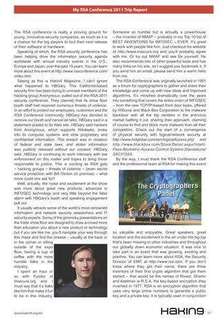 My RSA Conference 2011 Trip Report



The RSA conference is really a proving ground for          Someone so humble but is actually a powerhouse
young, innovative security companies, as much as it is     – the inventor of NMAP – probably in my Top 10 list of
a chance for the big players to tout their next release    BEST INVENTIONS for INFOSEC – EVER. It’s great
of their software or hardware.                             to work with people like him. Just checkout his website
   Speaking of which, the RSA security conference has      of http://www.insecure.org and you’ll probably agree
been helping drive the information security agenda         with me. Or try out NMAP and see for yourself. He
worldwide with annual industry events in the U.S.,         also recommends lots of other powerful tools and has
Europe and Japan, over the past 19 years. You can learn    many links on his site, so I suggest you bookmark it. If
more about this event at http://www.rsaconference.com/     you send him an email, please send him a warm hello
index.htm.                                                 from me.
   Seeing as this is Hakin9 Magazine, I can’t ignore         The RSA Conference was originally launched in 1991
what happened to HBGary. This California-based             as a forum for cryptographers to gather and share their
security firm has been trying to unmask members of the     knowledge and come up with new ideas and improved
hacking group Anonymous, pulled out of the RSA 2011        algorithms. It’s morphed dramatically over the years
security conference. They claimed that its show floor      into something that covers the entire onion of INFOSEC
booth staff had received numerous threats of violence.     – from the new TCP/IP-based front door locks, offered
In an effort to protect our employees, customers and the   by HIDcorp and Black Box Corporation to the malware
RSA Conference community, HBGary has decided to            backdoor with all the top vendors in the anti-virus
remove our booth and cancel all talks, HBGary said in a    market battling it out, sharing their approach, claiming
statement posted to its Web site. HBGary said hackers      of course to find and block more malware than all their
from Anonymous, which supports Wikileaks, broke            competitors. Check out the start of a convergence
into its computer systems and stole proprietary and        of physical security with logical/network security at
confidential information. This breach was in violation     http://www.hidglobal.com/iam/logicalAccess.php and
of federal and state laws, and stolen information          http://www.blackbox.com/Store/Detail.aspx/Intelli-
was publicly released without our consent, HBGary          Pass-Biometric-Access-Control-System-Standalone/
said. HBGary is continuing to work intensely with law      SAC510SA.
enforcement on this matter and hopes to bring those          By the way, I must thank the RSA Conference staff
responsible to justice. This is exciting as RSA gets       and the professional team at RSA for making this event
– hacking groups – threats of violence – (even secret
service protection with Bill Clinton on premise) – what
more could one ask for?
   Well, actually, the noise and excitement at the show
was more about great new products, advances in
INFOSEC technology and very little beyond the false
alarm with HBGary’s booth and speaking engagement
pull out.
   It usually attracts some of the world’s most renowned
information and network security researchers and IT
security experts. Some of the gimmicky presentations on
the trade show floor are designed to draw a crowd more
than education you about a new product or technology
but if you are like me, you’ll navigate your way through   so valuable and enjoyable. Great speakers, great
this maze and find the cheese – usually at the back or     location and the excitement in the air under the big top
in the corner or sitting                                   that’s been missing in other industries and throughout
outside of the expo                                        our globally down economic situation. It was nice to
floor, having a cup of                                     take part in an event that was growing, exciting and
coffee with the more                                       positive. You can learn more about RSA, the Security
humble folks in the                                        Division of EMC at http://www.rsa.com. If you don’t
industry.                                                  know where they got their name, there are three
   I spent an hour or                                      inventors of their first crypto algorithm that got them
so with Fyodor of                                          started – that would be the names of Rivest, Shamir
Insecure.org and I                                         and Adelman ie R.S.A, the key-based encryption they
must say that it’s folks                                   invented in 1977. RSA is an encryption algorithm that
like him that make it fun                                  uses very large prime numbers to generate a public
to be in this Industry.                                    key and a private key. It is typically used in conjunction



www.hakin9.org/en                                                                                                       37
 