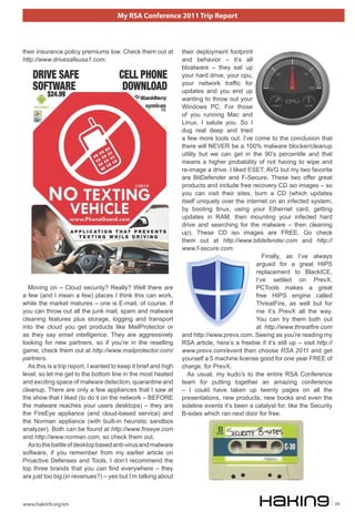 My RSA Conference 2011 Trip Report



their insurance policy premiums low. Check them out at           their deployment footprint
http://www.drivesafeusa1.com.                                    and behavior – it’s all
                                                                 bloatware – they eat up
                                                                 your hard drive, your cpu,
                                                                 your network traffic for
                                                                 updates and you end up
                                                                 wanting to throw out your
                                                                 Windows PC. For those
                                                                 of you running Mac and
                                                                 Linux, I salute you. So I
                                                                 dug real deep and tried
                                                                 a few more tools out. I’ve come to the conclusion that
                                                                 there will NEVER be a 100% malware blocker/cleanup
                                                                 utility but we can get in the 90’s percentile and that
                                                                 means a higher probability of not having to wipe and
                                                                 re-image a drive. I liked ESET, AVG but my two favorite
                                                                 are BitDefender and F-Secure. These two offer great
                                                                 products and include free recovery CD iso images – so
                                                                 you can visit their sites, burn a CD (which updates
                                                                 itself uniquely over the internet on an infected system,
                                                                 by booting linux, using your Ethernet card, getting
                                                                 updates in RAM, then mounting your infected hard
                                                                 drive and searching for the malware – then cleaning
                                                                 up). These CD iso images are FREE. Go check
                                                                 them out at http://www.bitdefender.com and http://
                                                                 www.f-secure.com.
                                                                                                 Finally, as I’ve always
                                                                                              argued for a great HIPS
                                                                                              replacement to BlackICE,
                                                                                              I’ve settled on PrevX.
  Moving on – Cloud security? Really? Well there are                                          PCTools makes a great
a few (and I mean a few) places I think this can work,                                        free HIPS engine called
while the market matures – one is E-mail, of course. If                                       ThreatFire, as well but for
you can throw out all the junk mail, spam and malware                                         me it’s PrevX all the way.
cleaning features plus storage, logging and transport                                         You can try them both out
into the cloud you get products like MailProtector or                                         at http://www.threatfire.com
as they say email intelligence. They are aggressively            and http://www.prevx.com. Seeing as you’re reading my
looking for new partners, so if you’re in the reselling          RSA article, here’s a freebie if it’s still up – visit http://
game, check them out at http://www.mailprotector.com/            www.prevx.com/event then choose RSA 2011 and get
partners.                                                        yourself a 5 machine license good for one year FREE of
  As this is a trip report, I wanted to keep it brief and high   charge, for PrevX.
level, so let me get to the bottom line in the most heated          As usual, my kudo’s to the entire RSA Conference
and exciting space of malware detection, quarantine and          team for putting together an amazing conference
cleanup. There are only a few appliances that I saw at           – I could have taken up twenty pages on all the
the show that I liked (to do it on the network – BEFORE          presentations, new products, new books and even the
the malware reaches your users desktops) – they are              sideline events it’s been a catalyst for, like the Security
the FireEye appliance (and cloud-based service) and              B-sides which ran next door for free.
the Norman appliance (with built-in heuristic sandbox
analyzer). Both can be found at http://www.fireeye.com
and http://www.norman.com, so check them out.
  As to the battle of desktop based anti-virus and malware
software, if you remember from my earlier article on
Proactive Defenses and Tools, I don’t recommend the
top three brands that you can find everywhere – they
are just too big (in revenues?) – yes but I’m talking about



www.hakin9.org/en                                                                                                                 39
 
