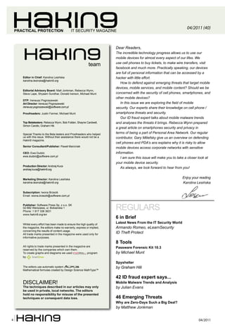 04/2011 (40)
    PRACTICAL PROTECTION                       IT SECURITY MAGAZINE



                                                                           Dear Readers,
                                                                           The incredible technology progress allows us to use our
                                                                           mobile devices for almost every aspect of our lifes. We
                                                                           use cell phones to buy tickets, to make wire transfers, visit
                                                             team
                                                                           facebook and much more. Practically speaking, our devices
                                                                           are full of personal information that can be accessed by a
       Editor in Chief: Karolina Lesińska                                  hacker with little effort.
       karolina.lesinska@hakin9.org
                                                                              How to defend against emerging threats that target mobile
                                                                           devices, mobile services, and mobile content? Should we be
       Editorial Advisory Board: Matt Jonkman, Rebecca Wynn,
       Steve Lape, Shyaam Sundhar, Donald Iverson, Michael Munt            concerned with the security of cell phones, smartphones, and
                                                                           other mobile devices?
       DTP: Ireneusz Pogroszewski
       Art Director: Ireneusz Pogroszewski                                    In this issue we are exploring the field of mobile
       ireneusz.pogroszewski@software.com.pl                               security. Our experts share their knowledge on cell phone /
       Proofreaders: Justin Farmer, Michael Munt                           smartphone threats and security.
                                                                              Our ID fraud expert talks about mobile malware trends
       Top Betatesters: Rebecca Wynn, Bob Folden, Shayne Cardwell,         and analyses the threats it brings. Rebecca Wynn prepared
       Simon Carollo, Graham Hili.
                                                                           a great article on smartphones security and privacy in
       Special Thanks to the Beta testers and Proofreaders who helped      terms of being a part of Personal Area Network. Our regular
       us with this issue. Without their assistance there would not be a   contributor, Gary Miliefsky give us an overview on defending
       Hakin9 magazine.
                                                                           cell phones and PDA’s ans explains why it is risky to allow
       Senior Consultant/Publisher: Paweł Marciniak
                                                                           mobile devices access corporate networks with sensitive
       CEO: Ewa Dudzic                                                     information.
       ewa.dudzic@software.com.pl
                                                                              I am sure this issue will make you to take a closer look at
                                                                           your mobile device security.
       Production Director: Andrzej Kuca
       andrzej.kuca@hakin9.org
                                                                              As always, we look forward to hear from you!


       Marketing Director: Karolina Lesińska
                                                                                                                      Enjoy your reading
       karolina.lesinska@hakin9.org                                                                                   Karolina Lesińska

       Subscription: Iwona Brzezik
       Email: iwona.brzezik@software.com.pl


       Publisher: Software Press Sp. z o.o. SK
       02-682 Warszawa, ul. Bokserska 1
       Phone: 1 917 338 3631
                                                                           REGULARS
       www.hakin9.org/en
                                                                           6 in Brief
       Whilst every effort has been made to ensure the high quality of
                                                                           Latest News From the IT Security World
       the magazine, the editors make no warranty, express or implied,     Armando Romeo, eLearnSecurity
       concerning the results of content usage.
       All trade marks presented in the magazine were used only for
                                                                           ID Theft Protect
       informative purposes.
                                                                           8 Tools
       All rights to trade marks presented in the magazine are             Passware Forensic Kit 10.3
       reserved by the companies which own them.
       To create graphs and diagrams we used                program        by Michael Munt
       by

                                                                           Spyshelter
       The editors use automatic system                                    by Graham Hili
       Mathematical formulas created by Design Science MathType™

                                                                           42 ID fraud expert says...
       DISCLAIMER!                                                         Mobile Malware Trends and Analysis
       The techniques described in our articles may only                   by Julian Evans
       be used in private, local networks. The editors
       hold no responsibility for misuse of the presented
       techniques or consequent data loss.                                 46 Emerging Threats
                                                                           Why are Zero-Days Such a Big Deal?
                                                                           by Matthew Jonkman


4                                                                                                                                04/2011
 