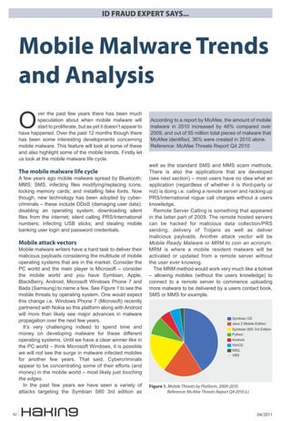 ID FRAUD EXPERT SAYS...



     Mobile Malware Trends
     and Analysis
     O
              ver the past few years there has been much
              speculation about when mobile malware will              According to a report by McAfee, the amount of mobile
              start to proliferate, but as yet it doesn’t appear to   malware in 2010 increased by 46% compared over
     have happened. Over the past 12 months though there              2009, and out of 55 million total pieces of malware that
     has been some interesting developments concerning                McAfee identified, 36% were created in 2010 alone.
     mobile malware. This feature will look at some of these          Reference: McAfee Threats Report Q4 2010
     and also highlight some of the mobile trends. Firstly let
     us look at the mobile malware life cycle.
                                                                      well as the standard SMS and MMS scam methods.
     The mobile malware life cycle                                    There is also the applications that are developed
     A few years ago mobile malware spread by Bluetooth;              (see next section) – most users have no idea what an
     MMS; SMS, infecting files modifying/replacing icons;             application (regardless of whether it is third-party or
     locking memory cards; and installing fake fonts. Now             not) is doing i.e. calling a remote server and racking up
     though, new technology has been adopted by cyber-                PRS/international rogue call charges without a users
     criminals – these include DDoS (damaging user data);             knowledge.
     disabling an operating system; downloading silent                  Remote Server Calling is something that appeared
     files from the internet; silent calling PRS/International        in the latter part of 2009. The remote hosted servers
     numbers; infecting USB sticks; and stealing mobile               can be hacked for malicious data collection/PRS
     banking user login and password credentials.                     sending; delivery of Trojans as well as deliver
                                                                      malicious payloads. Another attack vector will be
     Mobile attack vectors                                            Mobile Ready Malware or MRM to coin an acronym.
     Mobile malware writers have a hard task to deliver their         MRM is where a mobile resident malware will be
     malicious payloads considering the multitude of mobile           activated or updated from a remote server without
     operating systems that are in the market. Consider the           the user ever knowing.
     PC world and the main player is Microsoft – consider               The MRM method would work very much like a botnet
     the mobile world and you have Symbian, Apple,                    – allowing mobiles (without the users knowledge) to
     BlackBerry, Android, Microsoft Windows Phone 7 and               connect to a remote server to commence uploading
     Bada (Samsung) to name a few. See Figure 1 to see the            more malware to be delivered by a users contact book,
     mobile threats by operating system. One would expect             SMS or MMS for example.
     this change i.e. Windows Phone 7 (Microsoft) recently
     partnered with Nokia so this platform along with Android
     will more than likely see major advances in malware
                                                                                                                  ����������
     propagation over the next few years.
                                                                                                                  ���������������������
       It’s very challenging indeed to spend time and                                                             �����������������������
     money on developing malware for these different                                                              ������
     operating systems. Until we have a clear winner like in                                                      �������
     the PC world – think Microsoft Windows, it is possible                                                       �����
                                                                                                                  ����
     we will not see the surge in malware infected mobiles                                                        ���
     for another few years. That said, Cybercriminals
     appear to be concentrating some of their efforts (and
     money) in the mobile world – most likely just touching
     the edges.
       In the past few years we have seen a variety of                Figure 1. Mobile Threats by Platform, 2009-2010
     attacks targeting the Symbian S60 3rd edition as                           Reference: McAfee Threats Report Q4 2010 (c)



42                                                                                                                               04/2011
 