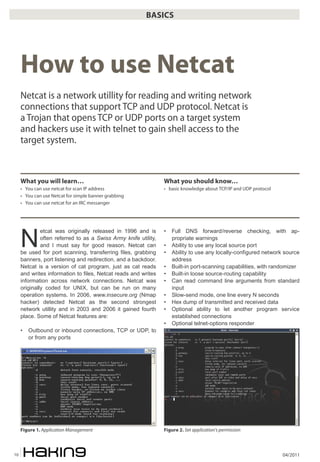 04/201110
BASICS
N
etcat was originally released in 1996 and is
often referred to as a Swiss Army knife utility,
and I must say for good reason. Netcat can
be used for port scanning, transferring files, grabbing
banners, port listening and redirection, and a backdoor.
Netcat is a version of cat program, just as cat reads
and writes information to files, Netcat reads and writes
information across network connections. Netcat was
originally coded for UNIX, but can be run on many
operation systems. In 2006, www.insecure.org (Nmap
hacker) detected Netcat as the second strongest
network utillity and in 2003 and 2006 it gained fourth
place. Some of Netcat features are:
• Outbound or inbound connections, TCP or UDP, to
or from any ports
• Full DNS forward/reverse checking, with ap-
propriate warnings
• Ability to use any local source port
• Ability to use any locally-configured network source
address
• Built-in port-scanning capabilities, with randomizer
• Built-in loose source-routing capability
• Can read command line arguments from standard
input
• Slow-send mode, one line every N seconds
• Hex dump of transmitted and received data
• Optional ability to let another program service
established connections
• Optional telnet-options responder
How to use Netcat
Netcat is a network utillity for reading and writing network
connections that support TCP and UDP protocol. Netcat is
a Trojan that opens TCP or UDP ports on a target system
and hackers use it with telnet to gain shell access to the
target system.
What you will learn…
• You can use netcat for scan IP address
• You can use Netcat for simple banner grabbing
• You can use netcat for an IRC messanger
What you should know…
• basic knowledge about TCP/IP and UDP protocol
Figure 1. Application Management Figure 2. Set application’s permission
 