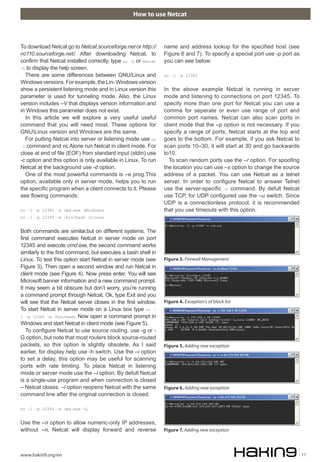 How to use Netcat
www.hakin9.org/en 11
name and address lookup for the specified host (see
Figure 6 and 7). To specify a special port use -p port as
you can see below:
nc –l –p 12345
In the above example Netcat is running in server
mode and listening to connections on port 12345. To
specify more than one port for Netcat you can use a
comma for seperate or even use range of port and
common port names. Netcat can also scan ports in
client mode that the –p option is not necessary. If you
specify a range of ports, Netcat starts at the top and
goes to the bottom. For example, if you ask Netcat to
scan ports 10–30, it will start at 30 and go backwards
to10.
To scan random ports use the –r option. For spoofing
the location you can use –s option to change the source
address of a packet. You can use Netcat as a telnet
server. In order to configure Netcat to answer Telnet
use the server-specific –t command. By defult Netcat
use TCP, for UDP configured use the –u switch. Since
UDP is a connectionless protocol, it is recommended
that you use timeouts with this option.
To download Netcat go to Netcat.sourceforge.net or http://
nc110.sourceforge.net/. After downloading Netcat, to
confirm that Netcat installed correctly, type nc –h or Netcat
–h to display the help screen.
There are some differences between GNU/Linux and
Windowsversions.Forexample,theLin-Windowsversion
show a persistent listening mode and in Linux version this
parameter is used for tunneling mode. Also, the Linux
version includes –V that displays version information and
in Windows this parameter does not exist.
In this article we will explore a very useful useful
command that you will need most. These options for
GNULinux version and Windows are the same.
For putting Netcat into server or listening mode use nc
–l command and nc Alone run Netcat in client mode. For
close at end of file (EOF) from standard input (stdin) use
-c option and this option is only available in Linux. To run
Netcat at the background use -d option.
One of the most powerful commands is –e prog.This
option, available only in server mode, helps you to run
the specific program when a client connects to it. Please
see flowing commands:
nc –l –p 12345 –e cmd.exe (Windows)
nc –l –p 12345 –e /bin/bash (Linux)
Both commands are similar,but on different systems. The
first command executes Netcat in server mode on port
12345 and execute cmd.exe, the second command works
similarly to the first command, but executes a bash shell in
Linux. To test this option start Netcat in server mode (see
Figure 3). Then open a second window and run Netcat in
client mode (see Figure 4). Now press enter. You will see
Microsoft banner information and a new command prompt.
It may seem a bit obscure but don’t worry, you’re running
a command prompt through Netcat. Ok, type Exit and you
will see that the Netcat server closes in the first window.
To start Netcat in server mode on a Linux box type nc –
l –p 12345 –e /bin/bash. Now open a command prompt in
Windows and start Netcat in client mode (see Figure 5).
To configure Netcat to use source routing, use -g or -
G option, but note that most routers block source-routed
packets, so this option is slightly obsolete. As I said
earlier, for display help use -h switch. Use the –i option
to set a delay, this option may be useful for scanning
ports with rate limiting. To place Netcat in listening
mode or server mode use the –l option. By defult Netcat
is a single-use program and when connection is closed
– Netcat closes. –l option reopens Netcat with the same
command line after the original connection is closed:
nc –l –p 12345 –e cmd.exe -L
Use the –n option to allow numeric-only IP addresses,
without –n, Netcat will display forward and reverse
Figure 3. Firewall Management
Figure 4. Exception’s of black list
Figure 5. Adding new exception
Figure 6. Adding new exception
Figure 7. Adding new exception
 