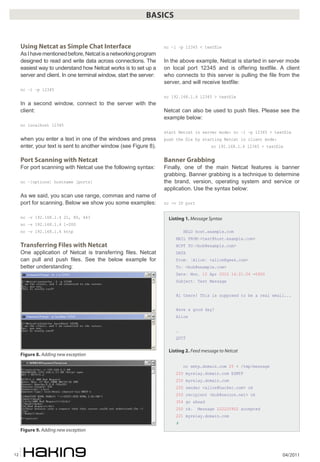 04/201112
BASICS
Using Netcat as Simple Chat Interface
AsIhavementionedbefore,Netcatisanetworkingprogram
designed to read and write data across connections. The
easiest way to understand how Netcat works is to set up a
server and client. In one terminal window, start the server:
nc –l –p 12345
In a second window, connect to the server with the
client:
nc localhost 12345
when you enter a text in one of the windows and press
enter, your text is sent to another window (see Figure 8).
Port Scanning with Netcat
For port scanning with Netcat use the following syntax:
nc –[options] hostname [ports]
As we said, you scan use range, commas and name of
port for scanning. Below we show you some examples:
nc –v 192.168.1.4 21, 80, 443
nc –v 192.168.1.4 1-200
nc –v 192.168.1.4 http
Transferring Files with Netcat
One application of Netcat is transferring files. Netcat
can pull and push files. See the below example for
better understanding:
nc –l –p 12345 < textfile
In the above example, Netcat is started in server mode
on local port 12345 and is offering textfile. A client
who connects to this server is pulling the file from the
server, and will receive textfile:
nc 192.168.1.4 12345 > textfile
Netcat can also be used to push files. Please see the
example below:
start Netcat in server mode: nc –l –p 12345 > textfile
push the file by starting Netcat in client mode:
nc 192.168.1.4 12345 < textfile
Banner Grabbing
Finally, one of the main Netcat features is banner
grabbing. Banner grabbing is a technique to determine
the brand, version, operating system and service or
application. Use the syntax below:
nc -v IP port
Listing 1. Message Syntax
HELO host.example.com
MAIL FROM:<test@host.example.com>
RCPT TO:<bob@example.com>
DATA
From: [Alice] <alice@geek.com>
To: <bob@example.com>
Date: Mon, 12 Apr 2010 14:21:26 -0400
Subject: Test Message
Hi there! This is supposed to be a real email...
Have a good day!
Alice
.
QUIT
Listing 2. Feed message to Netcat
nc smtp.domain.com 25 < /tmp/message
220 myrelay.domain.com ESMTP
250 myrelay.domain.com
250 sender <alice@hacker.com> ok
250 recipient <bob@secure.net> ok
354 go ahead
250 ok: Message 222220902 accepted
221 myrelay.domain.com
#
Figure 8. Adding new exception
Figure 9. Adding new exception
 