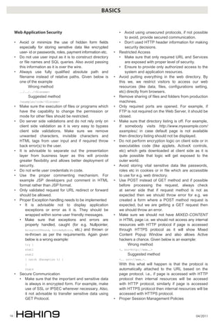04/201118
BASICS
Web Application Security
• Avoid or minimize the use of hidden form fields
especially for storing sensitive data like encrypted
user- id or passwords, roles, payment information etc.
• Do not use user input as it is to construct directory
or file names and SQL queries. Also avoid passing
this information as it is over the wire.
• Always use fully qualified absolute path and
filename instead of relative paths. Given below is
one of the example
Wrong method
../../../<filename>
Suggested method
/examples/code/<filename>
• Make sure the execution of files or programs which
have the capability to change the permission or
mode for other files should be restricted.
• Do server side validations and do not rely only on
client side validation as it is very easy to bypass
client side validations. Make sure we remove
unwanted characters, invisible characters and
HTML tags from user input and if required throw
back error(s) to the user.
• It is advisable to separate out the presentation
layer from business layer as this will provide
greater flexibility and allows better deployment of
security.
• Do not write user credentials in code.
• Use the proper commenting mechanism. For
example JSP developers put comment in HTML
format rather than JSP format.
• Only validated request for URL redirect or forward
should be allowed.
• Proper Exception handling needs to be implemented
• It is advisable not to display application
exceptions or error as it is. They should be
wrapped within some user friendly messages.
• Make sure that exceptions and errors are
properly handled, caught (for e.g. Nullpointer,
ArrayOutOfBound, DivideByError, etc.) and thrown or
re-thrown as per the requirements. Again given
below is a wrong example:
try {
stmt1
stmt2
} catch (Exception t) {
}
Stmt4
• Secure Communication
• Make sure that the important and sensitive data
is always in encrypted form. For example, make
use of SSL or IPSEC wherever necessary. Also,
it not advisable to transfer sensitive data using
GET Protocol.
• Avoid using unsecured protocols, if not possible
to avoid, provide secured communication.
• Don’t used HTTP header information for making
security decisions.
• Restricted Access
• Make sure that only required URL and Services
are exposed with proper level of security.
• Ensure to provide only authorized access to the
system and application resources.
• Avoid putting everything in the web directory. By
this we, we restrict visitors to access our web
resources (like data, files, configurations setting,
etc) directly from browsers.
• Remove sharing of files and folders from production
machines.
• Only required ports are opened. For example, if
FTP is not required on the Web Server, it should be
closed.
• Make sure that directory listing is off. For example,
if somebody visits http://www.myexample.com/
examples/, in case default page is not available
then directory listing should not be displayed.
• Do not perform encryption logic on client side or in
executables code (like applets, ActiveX controls,
etc) which gets downloaded at client side as it is
quite possible that logic will get exposed to the
outer world.
• Avoid storing vital sensitive data like passwords,
roles etc in cookies or in file which are accessible
to use for e.g. web directory.
• Use POST instead of GET method and if possible
before processing the request, always check
at server side that if request method is not as
expected then we should throw error for e.g. we
created a form where a POST method request is
expected, but we are getting a GET request then
we should throw an error.
• Make sure we should not have MIXED-CONTENT
in HTML page i.e. we should not access any internal
resources with HTTP protocol if page is accessed
through HTTPS protocol as it will show Mixed
Content Popup Window and also allows Active
hackers a chance. Given below is an example:
Wrong method
<… src=http://www……>
Suggested method
<…. src=//www…>.
With this what will happen is that the protocol is
automatically attached to the URL based on the
page protocol. i.e., if page is accessed with HTTP
protocol then internal resources will be accesed
with HTTP protocol, similarly if page is accessed
with HTTPS protocol then internal resources will be
accessed with HTTPS protocol.
• Proper Session Management Policies
 