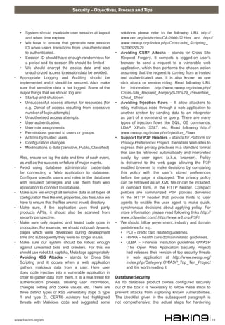 Security – Objectives, Process and Tips
www.hakin9.org/en 19
• System should invalidate user session at logout
and when time expires
• We have to ensure that generate new session
ID when users transitions from unauthenticated
to authenticated.
• Session ID should have enough randomness for
a period and it’s session life should be limited
• We should encrypt the cookie data and also
unauthorized access to session data be avoided.
• Appropriate Logging and Auditing should be
implemented and it should be secured. Also, make
sure that sensitive data is not logged. Some of the
major things that we should log are:
• Startup and shutdown
• Unsuccessful access attempt for resources (for
e.g. Denial of access resulting from excessive
number of login attempts)
• Unauthorised access attempts.
• User authentication.
• User role assignments.
• Permissions granted to users or groups.
• Actions by trusted users.
• Configuration changes.
• Modifications to data (Sensitive, Public, Classified)
Also, ensure we log the date and time of each event,
as well as the success or failure of major events.
• Avoid using database administrator credentials
for connecting a Web application to database.
Configure specific users and roles in the database
with required privileges and use them from web
application to connect to database.
• Make sure we encrypt all sensitive data in all types of
configuration files like xml, properties, csv files.Also we
have to ensure that the files are not in web directory.
• Make sure, if the application uses third party
products API’s, it should also be scanned from
security perspective.
• Make sure only required and tested code goes in
production. For example, we should not push dynamic
pages which were developed during development
time and subsequently they were no longer in use.
• Make sure our system should be robust enough
against unwanted bots and crawlers. For this we
should use robot.txt, captcha, Meta tags appropriately
• Avoiding XSS Attacks – stands for Cross Site
Scripting and it occurs when a web application
gathers malicious data from a user. Here user
does code injection into a vulnerable application in
order to gather data from them. It is a real threat for
authentication process, stealing user information,
changes setting and cookie values, etc. There are
three distinct types of XSS vulnerability (type 0, type
1 and type 2). CERT® Advisory had highlighted
threats with Malicious code and suggested some
solutions please refer to the following URL http://
www.cert.org/advisories/CA-2000-02.html and http://
www.owasp.org/index.php/Cross-site_Scripting_
%28XSS%29
• Avoiding CSRF Attacks – stands for Cross Site
Request Forgery. It compels a logged-on user’s
browser to send a request to a vulnerable web
application, which then performs the chosen action
assuming that the request is coming from a trusted
and authenticated user. It is also known as one
click attack or session riding. Read following URL
for information http://www.owasp.org/index.php/
Cross-Site_Request_Forgery%28%29_Prevention_
Cheat_Sheet
• Avoiding Injection flaws – It allow attackers to
relay malicious code through a web application to
another system by sending data to an interpreter
as part of a command or query. There are many
types of injection flows like SQL, OS commands,
LDAP, XPath, XSLT, etc. Read following http://
www.owasp.org/index.php/Injection_Flaws
• Support for P3P Headers – stands for Platform for
Privacy Preferences Project. It enables Web sites to
express their privacy practices in a standard format
that can be retrieved automatically and interpreted
easily by user agent (a.k.a. browser). Policy
is delivered to the web page allowing the P3P
enabled browser to make decisions by comparing
this policy with the user’s stored preferences
before the page is displayed. The privacy policy
can be retrieved as an XML file or can be included,
in compact form, in the HTTP header. Compact
policies are summarized P3P policies delivered
in the HTTP header that provide hints to user
agents to enable the user agent to make quick,
synchronous decisions about applying policy. For
more information please read following links http://
www.p3pwriter.com/, http://www.w3.org/P3P/
• We should follow government, industry and domain
guidelines for e.g.
• PCI – credit card related guidelines.
• HIPPA – health care domain related guidelines.
• GLBA – Financial Institution guidelines OWASP
(The Open Web Application Security Project)
had releases their version of top security threats
in web application at http://www.owasp.org/
index.php/Category:OWASP_Top_Ten_Project
and it is worth reading it.
Database Security
As no database product comes configured securely
out of the box it is necessary to follow these steps to
prevent attacks from exploiting known vulnerabilities.
The checklist given in the subsequent paragraph is
not comprehensive; the actual steps for hardening
 