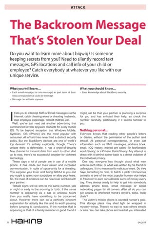 04/201122
ATTACK
I
t lets you to intercept SMS or Email messages via the
Internet, catch cheating wives or cheating husbands,
stop employee espionage, protect children, etc.
Well, you’ve just read yet another advertising that
summarized several spyware products for every mobile
OS. To be beyond exception that Windows Mobile,
Symbian, iOS (iPhone) are the most popular with
consumer. All of kind has never had a distinct security
policy. But the BlackBerry devices are one of world’s
top devices! It’s entirely explicable, though. There’s
unique thing is defensible. It has a proof-of-security
flow channel to transmit data from each to other. And
up to now, there’s no successful decoder for ciphered
technology.
These days a lot of people are in use of a mobile
phone, it has made our lives easier and increased
communication, in spite of opportunity for a cheating.
You suppose your lover isn’t being faithful to you and
you ought to grant your suspicions or allay your fears.
So, the main of evidence can be new lover is linked with
your partner.
Telltale signs will be sms to the same number, late
at night or early in the morning or both, if the same
number is appearing as a call at unsocial hours
then you really have something to be concerned
about. However there can be a perfectly innocent
explanation for activity like this and its worth pausing
before jumping to conclusions. If the number that is
appearing is that of a family member or good friend it
might just be that your partner is planning a surprise
for you and has enlisted their help, so check the
number carefully, particularly if it seems familiar to
you.
Nothing personal...
Everyone knows that reading other people’s letters
or diaries, without the permission of the author isn’t
ethical. All personal correspondence, or even just
information such as SMS messages, address book,
email, ICQ history, indeed are called for fashionable
word Privacy, or a Private, Data Privacy. Any attempt to
cheat with it behind author back is a direct violation of
the individual privacy.
One day, everyone has thought about what men
write to each other, or what was written by his friend or
colleagues. It’s no necessarily malicious intent. Do they
have something to hide, to hatch a plot? Omnivorous
curiosity is one of the most popular human vice helps
to fraudster to earn considerable sums of money every
day. They always ready to help to get into somebody
address phone book, email message or social
networking pages for all comers. After all do you can
get access to cherished friend’s (lover’s, boss, foes)
chats?
The victim’s mobile phone is coveted human’s goal.
This storage place may shed light on wrapped in
mystery things. There’s no way to read others emails
or sms. You can take phone and read all you interested
The Backroom Message
That’s Stolen Your Deal
Do you want to learn more about bigwig? Is someone
keeping secrets from you? Need to silently record text
messages, GPS locations and call info of your child or
employee? Catch everybody at whatever you like with our
unique service.
What you will learn…
• Each email-message (or sms-message) as part term of busi-
ness correspondence could be intercept
• Message can activate spyware
What you should know…
• Basic knowledge about BlackBerry security
 