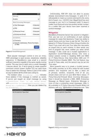04/201126
ATTACK
Most popular message’s control is sms (or mms).
SMS advantage is rapid access, steadiness, reliability
assurance. In BlackBerry’s case email is a second
sufficient channel is capable of the same rapidly moving
events. The way how to catch sms or email messages
I discuss above. So, if we’re going to create powerful
command control system (further CC) we need know
how to delete this message. Below is part of the codes
as way to delete all the email (see Listing 5).
The boolean value .deleteMessage(...,true) indicates
force deletion If the message is marked as saved.
If you’ve just caught an email message by using
FolderEvent(Folder folder, int type, Message message)
with synchronized void messagesAdded(FolderEvent event) {
Message msg = e.getMessage(); } then you can delete it by
msg.deleteMessage(...).
Unfortunately, RIM API does not allow to access
already received/sent sms-messages. In spite of it, it
still possible to mask our control command to the some
kind of spam, e.g. +323232 User MegaFriend has sent
message to you. Isn’t it a Facebook notify? It doesn’t
matter much that such sms has another sender number;
it’s a matter that your device have been received a
control message.
Mitigation
BlackBerry Enterprise Server has several to mitigation.
First, you can turn on confirmation of each sending
message for cases that blackberry Trojan has ability to
spend money and you have to pay the bill. This rule is
placed in IT Policy>Common Policy Group>Confirm On
Send. If you even set it into True value this rule exerts
an impact only on user’s actions. In other words, any
kind of program has never notified you when sends
message. It also could set a trusted applications in
Application Control>Message Access. One more a
radical solution consist in disabling SMS and MMS
on IT Policy>Device Only Items>Allow SMS and “IT
Policy>Common>Disable MMS. The first feature may
be set in False state, and the second may be set into
True value.
More powerful way is to create a trusted domain.
This ability provides us to fill a white list with trusted
senders and recipients and to filter a black list
of phrases, senders, recipients. First of all, you
should check and turn on your BES filter’s status: IT
Policy>Security>Firewall Block Incoming Messages.
Here it should be checked a SMS, MMS, Enterprise
Message as filtered types. Enterprise Message is
none of than a enterprise email messages. After it,
fill a whitelist in IT Policy>Security>Firewall White List
Address with e.g. *@blackberry.enterprise.com. Take
Figure 3. Firewall Management
Figure 4. Exception’s of black list Figure 5. Adding new exception
 