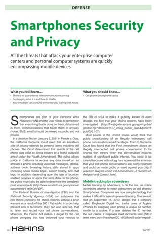 04/201128
DEFENSE
S
martphones are part of your Personal Area
Network (PAN) and the user needs to remember
that everything that is done on them, data saved
in them, communications that touch them in anyway
(voice, SMS, email) should be viewed as public and not
private.
In a decision filed on January 3, 2011 in People v. Diaz,
the California Supreme Court ruled that an arrestee’s
loss of privacy extends to personal items including cell
phones. The Court determined that search of the cell
phone was valid as being incident to a lawful custodial
arrest under the Fourth Amendment. The ruling allows
police in California to access any data stored on an
arrestee’s phone including voicemail messages, photos,
address book, browsing history, data stored in apps
(including social media apps), search history, and chat
logs. In addition, depending upon the use of location-
enabled services or apps that store data on the phone,
the police might also be able to determine the arrestee’s
past whereabouts (http://www.courtinfo.ca.gov/opinions/
documents/S166600.PDF).
The Federal Bureau of Investigation (FBI) and the
National Security Agency (NSA) can subpoena the
cell phone company for phone records without a prior
warrant as a result of the 2001 Patriot Act in order help
prevent acts of terrorism. They can also wire tap, that
is, listen and record your cell phone conversations.
Moreover, the Patriot Act makes it illegal for the cell
phone company that has delivered your records to
the FBI or NSA to make it publicly known or even
discuss the fact that your phone records have been
investigated (http://frwebgate.access.gpo.gov/cgi-bin/
getdoc.cgi?dbname=107_cong_public_laws&docid=f:
publ056.107).
Most people in the United States would think that
public broadcasting of an illegally intercepted cell
phone conversation would be illegal. The US Supreme
Court has found that the First Amendment allows an
illegally intercepted cell phone conversation to be
shared with others when the conversation involves
matters of significant public interest. You need to be
careful because technology has increased the chances
that your cell phone conversations are being recorded
and could be made public or used against you (http://
research.lawyers.com/First-Amendment---Freedom-of-
Religion-and-Speech.html).
Mobile tracking by advertisers
Mobile tracking by advertisers is on the rise, as online
advertisers attempt to reach consumers on cell phones/
Smartphones. Companies are now using technology that
makes it difficult for users to prevent tracking. One lawsuit,
filed on September 15, 2010, alleges that a company
called Ringleader Digital Inc. tracks users of Apple’s
iPhones by assigning each phone a unique ID number,
similar to a cookie. If a user deletes the ID number,
the suit claims, it respawns itself moments later (http://
www.wired.com/threatlevel/2010/09/html5-safari-exploit/,
Smartphones Security
and Privacy
All the threats that attack your enterprise computer
centers and personal computer systems are quickly
encompassing mobile devices.
What you will learn…
• There is no guarantee of telecommunications privacy
• Geotagging what it is and how to disable
• Your employer can use GPS to monitor you during work hours
What you should know…
• Cell phone/Smartphone basics
 