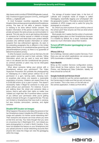 Smartphones Security and Privacy
www.hakin9.org/en 29
The storage of location based data, in the form of
Latitude and Longitude inside of images is called
Geotagging; essentially tagging your photograph with
the geographic location. This data is stored inside if the
metadata of JPEG images and is useful for tying the
photograph to a location.
So, what if you took at picture of your child by a tree at
the school yard? Now anyone can find out what school
your child attends!
Most people don’t realize that the action of automatic
geotagging takes place on their Smartphones because
it is enabled by default. As a result, individuals often
share too much information about their location.
To turn off GPS locator (geotagging) on your
Smartphone
iPhone (iOS 4.x)
Go to Settings, General, select Location Services. From
there you can set which applications can access your
GPS coordinates or disable it entirely.
Palm WebOS
Bring up the Location Services configuration screen,
there should be three options: Auto Locate, Geotag
Photos, and Background Data Collection. Ideally, all
three should be turned off.
Google Android and Verizon Droid
In order to disable for just the camera application, start
the Camera app to make sure that you are not saving
your location. This is the menu on the left side of
the camera application; it slides out from left to
http://www.scribd.com/doc/37554403/Ringleader-Lawsuit,
http://ivebeenmugged.typepad.com/my_weblog/pdf/
hillman_v_ringleader.pdf).
In most European countries especially the United
Kingdomtherearelawsgoverningcellphone/Smartphone
privacy. The laws do not allow a person’s location
or tracking to be done without his/her consent. The
location information of the person involved is kept very
private and given the same privacy as communication in
general. The only way for one to get tracking information
on someone be it his/her spouse or children is through
a written consent and these laws even protect network
providers who withhold location information on certain
suspects from law enforcement agencies. As seen in
the preceding paragraphs this is different in the United
States where there is no constitutional law governing cell
phone/Smartphone privacy, so there is no guarantee of
telecommunications privacy.
In other European countries such as Germany the toll
gate system cannot be used to track vehicles. Tolling
information which can be used to track and follow
cars is not allowed and the constitutional law governs
so criminal activities or plans may not be interrupted
because of this law.
What about someone taking your picture with a
Smartphone without your permission? The Video
Voyeurism Prevention Act prohibits the photographing
or videotaping of a naked person without his or her
permission in a gym, tanning salon, dressing room
or anywhere else where one expects a reasonable
expectation of privacy. Violators can expect fines of up
to $100,000 and/or up to a year in prison. This doesn’t
necessarily make it illegal for someone to snap your
photo without your permission. For instance, if you’re
just walking down the street and someone takes a
picture, they’re well within their rights no matter how
violated you might feel. But if someone takes a picture
of you without your permission while you’re getting
ready to shower at the gym, it’s against the law. This law
isn’t limited to Smartphones that have built in cameras
but also includes camcorders, cameras, and digital
cameras.
Disable GPS locator on images
What happens if the person who takes the picture on his/
her Smartphone doesn’t disable the GPS locator on the
image and uploads it to his/her social networking site?
Then everyone and anyone can know where you were
at that time and day. Your boss thought that you were
on a business trip in Washington D.C., but instead you
were photographed in a hotel in North Carolina. If you
have not disabled this feature on your Smartphone and
you upload pictures to social networking accounts then
anyone who views the image can view the geotagging
within the image.
 