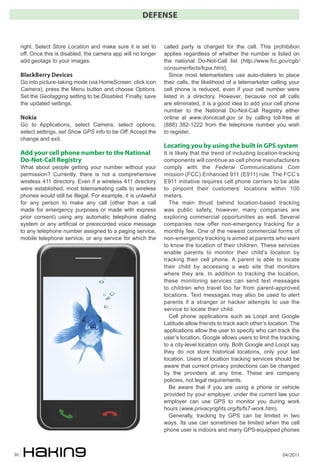04/201130
DEFENSE
right. Select Store Location and make sure it is set to
off. Once this is disabled, the camera app will no longer
add geotags to your images.
BlackBerry Devices
Go into picture-taking mode (via HomeScreen, click icon
Camera), press the Menu button and choose Options.
Set the Geotagging setting to be Disabled. Finally, save
the updated settings.
Nokia
Go to Applications, select Camera, select options,
select settings, set Show GPS info to be Off. Accept the
change and exit.
Add your cell phone number to the National
Do-Not-Call Registry
What about people getting your number without your
permission? Currently, there is not a comprehensive
wireless 411 directory. Even if a wireless 411 directory
were established, most telemarketing calls to wireless
phones would still be illegal. For example, it is unlawful
for any person to make any call (other than a call
made for emergency purposes or made with express
prior consent) using any automatic telephone dialing
system or any artificial or prerecorded voice message
to any telephone number assigned to a paging service,
mobile telephone service, or any service for which the
called party is charged for the call. This prohibition
applies regardless of whether the number is listed on
the national Do-Not-Call list (http://www.fcc.gov/cgb/
consumerfacts/tcpa.html).
Since most telemarketers use auto-dialers to place
their calls, the likelihood of a telemarketer calling your
cell phone is reduced, even if your cell number were
listed in a directory. However, because not all calls
are eliminated, it is a good idea to add your cell phone
number to the National Do-Not-Call Registry either
online at www.donotcall.gov or by calling toll-free at
(888) 382-1222 from the telephone number you wish
to register.
Locating you by using the built in GPS system
It is likely that the trend of including location-tracking
components will continue as cell phone manufacturers
comply with the Federal Communications Com
mission (FCC) Enhanced 911 (E911) rule. The FCC’s
E911 initiative requires cell phone carriers to be able
to pinpoint their customers’ locations within 100
meters.
The main thrust behind location-based tracking
was public safety, however, many companies are
exploring commercial opportunities as well. Several
companies now offer non-emergency tracking for a
monthly fee. One of the newest commercial forms of
non-emergency tracking is aimed at parents who want
to know the location of their children. These services
enable parents to monitor their child’s location by
tracking their cell phone. A parent is able to locate
their child by accessing a web site that monitors
where they are. In addition to tracking the location,
these monitoring services can send text messages
to children who travel too far from parent-approved
locations. Text messages may also be used to alert
parents if a stranger or hacker attempts to use the
service to locate their child.
Cell phone applications such as Loopt and Google
Latitude allow friends to track each other’s location. The
applications allow the user to specify who can track the
user’s location. Google allows users to limit the tracking
to a city-level location only. Both Google and Loopt say
they do not store historical locations, only your last
location. Users of location tracking services should be
aware that current privacy protections can be changed
by the providers at any time. These are company
policies, not legal requirements.
Be aware that if you are using a phone or vehicle
provided by your employer, under the current law your
employer can use GPS to monitor you during work
hours (www.privacyrights.org/fs/fs7-work.htm).
Generally, tracking by GPS can be limited in two
ways. Its use can sometimes be limited when the cell
phone user is indoors and many GPS-equipped phones
 