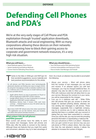 04/201132
DEFENSE
T
hanks to the folks in DISA.gov and NIST.gov for
their wonderful suggestions, source materials and
best practices recommendations for this article.
What unique risks do cell phones
and PDAs present?
Most current cell phones have the ability to send
and receive text messages. Some cell phones and
PDAs also offer the ability to connect to the internet.
Although these are features that you might find useful
and convenient, attackers may try to take advantage of
them. As a result, an attacker may be able to accomplish
the following:
• Abuse your service – Most cell phone plans
limit the number of text messages you can send
and receive. If an attacker spams you with text
messages, you may be charged additional fees. An
attacker may also be able to infect your phone or
PDA with malicious code that will allow them to use
your service. Because the contract is in your name,
you will be responsible for the charges.
• Lure you to a malicious web site – While PDAs
and cell phones that give you access to email are
targets for standard phishing attacks, attackers are
now sending text messages to cell phones. These
messages, supposedly from a legitimate company,
may try to convince you to visit a malicious site by
claiming that there is a problem with your account or
stating that you have been subscribed to a service.
Once you visit the site, you may be lured into providing
personal information or downloading a malicious file.
• Use your cell phone or PDA in an attack – Attackers
who can gain control of your service may use your
cell phone or PDA to attack others. Not only does
this hide the real attacker’s identity, it allows the
attacker to increase the number of targets.
Defending Cell Phones
and PDA’s
We’re at the very early stages of Cell Phone and PDA
exploitation through‘trusted’application downloads,
Bluetooth attacks and social engineering. With so many
corporations allowing these devices on their networks
or not knowing how to block their gaining access to
corporate and government network resources, it’s a very
high risk situation.
What you will learn…
• Attack Methods against These Devices
• System Hardening and Defense Methods
• Current Tools for Defending These Devices
What you should know…
• Your Cell Phone and/or PDA Operating System
• Common Vulnerabilities and Exposures (CVEs)
• How to Install a Task Manager and Firewall
As cell phones and PDAs become more technologically
advanced, attackers are �nding new ways to target victims.
By using text messaging or email, an attacker could lure you
to a malicious site or convince you to install malicious code
on your portable device.
• Apple admits there’s no way to guarantee an iTouch or
iPhone Application DOES NOT contain malware.
• Google admits there’s no way to guarantee an Android
Application DOES NOT contain malware.
• Blackberry devices have 9 known CVEs (and more
coming)…. Android based on Linux OS (which also has
known vulnerabilities)
Most Users CLICK “OK” almost every time when warned that
“This application can use the internet, track your location,
and utilize other phone and data resources…”
 