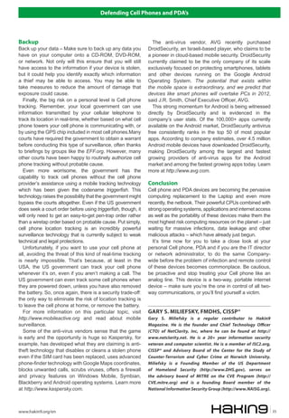 Defending Cell Phones and PDA’s
www.hakin9.org/en 35
Backup
Back up your data – Make sure to back up any data you
have on your computer onto a CD-ROM, DVD-ROM,
or network. Not only will this ensure that you will still
have access to the information if your device is stolen,
but it could help you identify exactly which information
a thief may be able to access. You may be able to
take measures to reduce the amount of damage that
exposure could cause.
Finally, the big risk on a personal level is Cell phone
tracking. Remember, your local government can use
information transmitted by your cellular telephone to
track its location in real-time, whether based on what cell
phone towers your cell phone is communicating with, or
by using the GPS chip included in most cell phones.Many
courts have required the government to obtain a warrant
before conducting this type of surveillance, often thanks
to briefings by groups like the EFF.org. However, many
other courts have been happy to routinely authorize cell
phone tracking without probable cause.
Even more worrisome, the government has the
capability to track cell phones without the cell phone
provider’s assistance using a mobile tracking technology
which has been given the codename triggerfish. This
technology raises the possibility that the government might
bypass the courts altogether. Even if the US government
does seek a court order before using triggerfish, though, it
will only need to get an easy-to-get pen-trap order rather
than a wiretap order based on probable cause. Put simply,
cell phone location tracking is an incredibly powerful
surveillance technology that is currently subject to weak
technical and legal protections.
Unfortunately, if you want to use your cell phone at
all, avoiding the threat of this kind of real-time tracking
is nearly impossible. That’s because, at least in the
USA, the US government can track your cell phone
whenever it’s on, even if you aren’t making a call. The
US government can even track some cell phones when
they are powered down, unless you have also removed
the battery. So, once again, there is a security trade-off:
the only way to eliminate the risk of location tracking is
to leave the cell phone at home, or remove the battery.
For more information on this particular topic, visit
http://www.mobileactive.org and read about mobile
surveillance.
Some of the anti-virus vendors sense that the game
is early and the opportunity is huge so Kaspersky, for
example, has developed what they are claiming is anti-
theft technology that disables or cleans a stolen phone
even if the SIM card has been replaced, uses advanced
phone-finder technology with Google Maps coordinates,
blocks unwanted calls, scrubs viruses, offers a firewall
and privacy features on Windows Mobile, Symbian,
Blackberry and Android operating systems. Learn more
at http://www.kaspersky.com.
The anti-virus vendor, AVG recently purchased
DroidSecurity, an Israeli-based player, who claims to be
a pioneer in cloud-based mobile security. DroidSecurity
currently claimed to be the only company of its scale
exclusively focused on protecting smartphones, tablets
and other devices running on the Google Android
Operating System. The potential that exists within
the mobile space is extraordinary, and we predict that
devices like smart phones will overtake PCs in 2012,
said J.R. Smith, Chief Executive Officer, AVG.
This strong momentum for Android is being witnessed
directly by DroidSecurity and is evidenced in the
company’s user stats. Of the 100,000+ apps currently
available on the Android market, DroidSecurity antivirus
free consistently ranks in the top 50 of most popular
apps. According to company estimates, over 4.5 million
Android mobile devices have downloaded DroidSecurity,
making DroidSecurity among the largest and fastest
growing providers of anti-virus apps for the Android
market and among the fastest growing apps today. Learn
more at http://www.avg.com.
Conclusion
Cell phone and PDA devices are becoming the pervasive
computing replacement to the Laptop and even more
recently, the netbook. Their powerful CPUs combined with
strong operating systems, applications and internet access
as well as the portability of these devices make them the
most highest risk computing resources on the planet – just
waiting for massive infections, data leakage and other
malicious attacks – which have already just begun.
It’s time now for you to take a close look at your
personal Cell phone, PDA and if you are the IT director
or network administrator, to do the same Company-
wide before the problem of infection and remote control
of these devices becomes commonplace. Be cautious,
be proactive and stop treating your Cell phone like an
analog line. This device is a two-way, portable internet
device – make sure you’re the one in control of all two-
way communications, or you’ll find yourself a victim.
GARY S. MILIEFSKY, FMDHS, CISSP®
Gary S. Miliefsky is a regular contributor to Hakin9
Magazine. He is the founder and Chief Technology Officer
(CTO) of NetClarity, Inc, where he can be found at http://
www.netclarity.net. He is a 20+ year information security
veteran and computer scientist. He is a member of ISC2.org,
CISSP® and Advisory Board of the Center for the Study of
Counter-Terrorism and Cyber Crime at Norwich University.
Miliefsky is a Founding Member of the US Department
of Homeland Security (http://www.DHS.gov), serves on
the advisory board of MITRE on the CVE Program (http://
CVE.mitre.org) and is a founding Board member of the
National Information Security Group (http://www.NAISG.org).
 