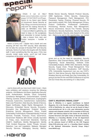 03/201140
Check it out at http://
www.securitybsides.com/w/
page/12194156/FrontPage.
Here’s to my friend Jack Daniel
of Uncommon Sense Security at
http://blog.uncommonsensesec
urity.com/ for making Security B-
sides an INFOSEC mind meld
– it was so brilliant a gathering, we
need to keep on the sunglasses
and remember to remain humble
– take a lesson from Jack and
Fyodor everyone – humble is
good.
Here’s a funny one – Adobe had a booth and was
showing off their new PDF security. Most attendees
did not take the concept of Acrobat PDF and Security
seriously. Some of us had a few laughs with the Adobe
staff. It went something like this hey guys, if this new
security model really works, you’ll put half these
companies at the show out of business.
Just to share with you how much I didn’t cover – there
were exhibitors and sessions covering the following
subjects –Anti Malware,Anti Spam,Application Security,
Audit, Authentication, Botnets, Cloud Computing,
Compliance Management, Consumerization, Content
Filtering, Controls, Critical Infrastructure, Cryptographic
Protocols, Cybercrime, Cyberterrorism, Cyberwarfare,
Data Loss Prevention, Data Security, Denial of Service,
Digital Certificates, Digital Rights Management, E-
Discovery, Embedded Device Security, Encryption,
Encryption Key Management, Endpoint Security,
Enterprise Security Management, Ethics, Exploit
Vulnerability,FaultAnalysis,FederatedIdentity,Financial
Services, Firewalls, Forensics, Fraud, Governance,
Government Relations (Bill Clinton actually keynoted
on Friday…nice), Government Standards, Hacking
(Hello?), Healthcare, Identity Management, Identity
Theft, Incident Response, Insider Threats, Intrusion
Detection, Law and Legislation, Malware, Managed
Security Services, Messaging Security, Metrics,
Mobile Device Security, Network Protocol Security,
OEM Appliances, Online Security, Outsourcing,
Password Management, Patch Management, PCI,
Penetration Testing, Phishing, Physical Security, PII
(last month’s article), PKI, Policy Management, Privacy,
Product Certification, Professional Certification,
Provisioning, Remote Access, Risk Management,
Secure eCommerce, Secure Fire Transfer, Security
Architecture, Security Awareness, Security Consulting,
Security Education, Security Jobs (based on this entire
list – there is no end to the opportunities, our market
grows and so do the need for specialists), Security
Operations, Side Channel Attacks, SIEM, SOA, Social
Engineering, Social Networking, Software Code
Vulnerability Analysis, SPAM, SSO, Standards, Storage
Security, Supply Chain, Threat Management, Time
Services, Virtualization, Visualization, VoIP Security,
VPN, Vulnerability Assessment (can you say CVE?),
Web 2.0, Web Server Security, Web Services Security,
Wireless Security and finally Zero Day Vulnerability, It’s
going to be hard for the next RSA Conference to top this
one but I know they are working on it. Stay tuned.
GARY S. MILIEFSKY, FMDHS, CISSP®
Gary S. Miliefsky is a regular contributor to Hakin9
Magazine. He is the founder and Chief Technology Officer
(CTO) of NetClarity, Inc, where he can be found at http://
www.netclarity.net. He is a 20+ year information security
veteran and computer scientist. He is a member of ISC2.org,
CISSP® and Advisory Board of the Center for the Study of
Counter-Terrorism and Cyber Crime at Norwich University.
Miliefsky is a Founding Member of the US Department
of Homeland Security (http://www.DHS.gov), serves
on the advisory board of MITRE on the CVE Program
(http://CVE.mitre.org) and is a founding Board member
of the National Information Security Group (http://
www.NAISG.org).
 