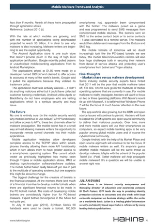 Mobile Malware Trends and Analysis
www.hakin9.org/en 45
less than 6 months. Nearly all these have propagated
through application stores.
Reference: Lookout 2010 (c)
With the rate at which mobiles are growing, and
with the number of applications being downloaded
projected to reach 50 billion, it is clear to see why
malware is also increasing. Malware writers are begin-
ning to see the exploit opportunity.
The Android Application store is one such store
that doesn’t provide much in the way of high level
application certification. Google recently pulled dozens
of unauthorised mobile-banking applications from its
Android Marketplace.
The applications priced at $1.50 were made by a
developer named 09Droid and claimed to offer access
to accounts at many of the world’s banks. Google said
it pulled the applications because they violated its
trademark policy.
The application itself was actually useless – it didn’t
do anything malicious either but it could have collected
customer banking credentials. Android unlike Apple or
BlackBerry do not have employees who are vetting
applications which is a serious security and trust
issue.
The Future
No one is entirely sure (in the mobile security world)
why mobiles continue to use default TCP/IP functionality
and allow access to API’s; these two channels allow for
malware propagation. The mobile botnet has in a small
way arrived allowing malware writers the opportunity to
incorporate remote control channels into their mobile
applications.
Mobile application websites allow developers
complete access to the TCP/IP stack within smart-
phones thereby allowing them more API functionality
which in turn allows them to have greater access to
a smartphones operating system. The current attack
vector as previously highlighted has mainly been
through Trojans or mobile application stores, MMS or
desktop synchronisation software/software updates.
The mobile botnet hasn’t really taken off yet, due in part
to the multitude of operating systems, but one suspects
this might be about to change.
The biggest challenge for the creators of botnets is
the financial prospect. At the moment there isn’t much
of a financial incentive to develop mobile botnets when
there are significant financial returns to be made in
the PC botnet market. The costs of developing mobile
botnets are considerably higher than for PC-based
malware. Expect botnet convergence in the future but
not quite yet.
In July of last year (2010), Symbian Series 60
handsets were used to create a botnet. 100,000
smartphones had apparently been compromised
with the botnet. The malware posed as a game
and was programmed to send SMS messages from
compromised mobile devices. The botnets sent an
SMS to the entire contact book or to some contacts
– it also connected to a remote server. The malware
would then delete sent messages from the Outbox and
SMS log.
The mobile botnets of tomorrow will no doubt
increasingly look like the PC-based botnets we see
today. The mobile telecommunication carriers will also
face huge challenges both in securing their network
from denial of service attacks and protecting user’s
smartphones from botnet and Trojan attacks.
Final thoughts
– Market share versus malware development
Some industry mobile security experts have hinted
that 2011 will be the year that mobile malware takes
off. For one, I’m not sure given the multitude of mobile
operating systems that are currently in use. For mobile
malware to really propagate, hackers will want to focus
on two or three operating platforms. With Nokia’s recent
tie up with Microsoft, it is believed that Windows Phone
7 will be the focus of much hacker attention in the near
future.
The app world is also growing, but the DRM and open
source issues will continue to persist. Hackers will look
to exploit the DRM systems and open source community
to deliver their malicious payloads. Over time, more
and more mobile users will use their smartphones as
computers, so expect mobile banking apps to be very
popular among global mobile users and of course the
cybercriminal community.
Google Android with the help of its Market Place and
open source approach will continue to be the focus of
mobile malware writers as well. It’s anyone’s guess
whether mobile malware will be the same threat as
desktop malware. Maybe with the advent of the popular
Tablet (i.e. iPad), Tablet malware will help propagate
mobile malware? It’s a question we will be unable to
answer right now.
JULIAN EVANS
Julian Evans is an internet security entrepreneur and
Managing Director of education and awareness company
ID Theft Protect. IDTP leads the way in providing identity
protection solutions to consumers and also works with large
corporate companies on business strategy within the sector
on a worldwide basis. Julian is a leading global information
security and identity fraud expert who is referenced by many
leading industry publications.
 