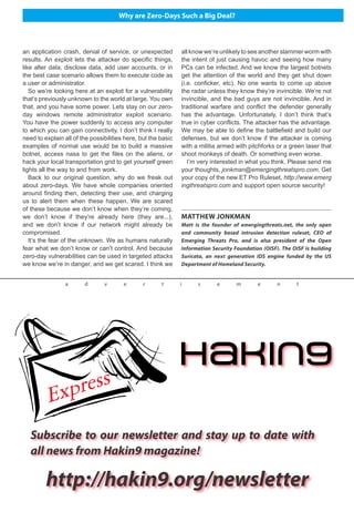 Why are Zero-Days Such a Big Deal?
an application crash, denial of service, or unexpected
results. An exploit lets the attacker do specific things,
like alter data, disclose data, add user accounts, or in
the best case scenario allows them to execute code as
a user or administrator.
So we’re looking here at an exploit for a vulnerability
that’s previously unknown to the world at large. You own
that, and you have some power. Lets stay on our zero-
day windows remote administrator exploit scenario.
You have the power suddenly to access any computer
to which you can gain connectivity. I don’t think I really
need to explain all of the possibilities here, but the basic
examples of normal use would be to build a massive
botnet, access nasa to get the files on the aliens, or
hack your local transportation grid to get yourself green
lights all the way to and from work.
Back to our original question, why do we freak out
about zero-days. We have whole companies oriented
around finding then, detecting their use, and charging
us to alert them when these happen. We are scared
of these because we don’t know when they’re coming,
we don’t know if they’re already here (they are...),
and we don’t know if our network might already be
compromised.
It’s the fear of the unknown. We as humans naturally
fear what we don’t know or can’t control. And because
zero-day vulnerabilities can be used in targeted attacks
we know we’re in danger, and we get scared. I think we
MATTHEW JONKMAN
Matt is the founder of emergingthreats.net, the only open
and community based intrusion detection ruleset, CEO of
Emerging Threats Pro, and is also president of the Open
Information Security Foundation (OISF). The OISF is building
Suricata, an next generation IDS engine funded by the US
Department of Homeland Security.
Subscribe to our newsletter and stay up to date with
all news from Hakin9 magazine!
http://hakin9.org/newsletter
a d v e r t i s e m e n t
all know we’re unlikely to see another slammer worm with
the intent of just causing havoc and seeing how many
PCs can be infected. And we know the largest botnets
get the attention of the world and they get shut down
(i.e. conficker, etc). No one wants to come up above
the radar unless they know they’re invincible. We’re not
invincible, and the bad guys are not invincible. And in
traditional warfare and conflict the defender generally
has the advantage. Unfortunately, I don’t think that’s
true in cyber conflicts. The attacker has the advantage.
We may be able to define the battlefield and build our
defenses, but we don’t know if the attacker is coming
with a militia armed with pitchforks or a green laser that
shoot monkeys of death. Or something even worse.
I’m very interested in what you think. Please send me
your thoughts, jonkman@emergingthreatspro.com. Get
your copy of the new ET Pro Ruleset, http://www.emerg
ingthreatspro.com and support open source security!
 
