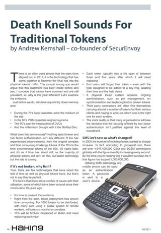 04/201148
Death Knell Sounds For
Traditional Tokens
by Andrew Kemshall – co-founder of SecurEnvoy
T
here is an often used phrase that the stars have
aligned but, in 2011, it is the technology that has
come together to hammer the final nail into the
physical tokens’ coffin. The cynical among you would
argue that this statement has been made before and
yes, I concede that tokens have survived and are still
prevalent, so, why is this year different? Let’s examine
the evidence.
Just before we do, let’s take a quick trip down memory
lane:
• During the 70’s tape cassettes were the medium of
the day
• In the 80’s VHS cassettes reigned supreme
• The 90’s saw the introduction of DVDs
• And the millennium brought with it the BluRay Disc.
What does this demonstrate? Nothing lasts forever and
two factor authentication isn’t any different. It too has
experienced advancements, from the original complex
and time consuming challenge tokens of the 70’s to the
time synchronised tokens of the 80s. 30 years later,
and it’s as if time has stood still, as the majority of
physical tokens still rely on this out-dated technology
but the tide is turning.
If it’s not broken, why fix it?
True, there are few technologies that have stood the
test of time as well as physical tokens have, but that’s
not to say they’re perfect.
The fact is that there are a number of issues with their
utilisation, some of which have been around since their
introduction 30 years ago.
• It’s time to present the evidence:
• Right from the start, token deployment has proven
time consuming. For 1000 tokens to be distributed,
with many sent using a postal system to remote
workers, will take six months to complete.
• 10% will be broken, misplaced or stolen and need
replacing each year
• Each token typically has a life span of between
three and five years after which it will need
replacing
• End users will forget their token – even with the
type designed to be added to a key ring, wasting
their time and the help desks
• A physical token system requires ongoing
administration, such as pin management, re-
synchronisation and replacing lost or broken tokens
• Third party contractors will often find themselves
carrying around a number of tokens for their various
clients and having to work out which one is the right
one for each system.
• The stark reality is that many organisations will take
the decision that the security offered by two factor
authentication isn’t justified against this level of
investment.
SMS isn’t new so what’s changed?
In 2000 the number of mobile phones started to sharply
increase. In fact, according to gsmworld.com, there
are over 4,947,400,000 GSM and 3GSM connections
globally with the figure steadily increasing every second.
By the time you’re reading this it wouldn’t surprise me if
that figure had topped 5,000,000,000.
Utilising SMS technology any
mobile phone can be used
as an authentication
token. A passcode
is sent to a
user’s device,
 