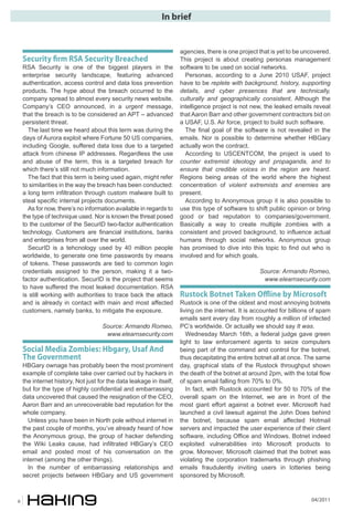 04/20116
In brief
Security �rm RSA Security Breached
RSA Security is one of the biggest players in the
enterprise security landscape, featuring advanced
authentication, access control and data loss prevention
products. The hype about the breach occurred to the
company spread to almost every security news website.
Company’s CEO announced, in a urgent message,
that the breach is to be considered an APT – advanced
persistent threat.
The last time we heard about this term was during the
days of Aurora exploit where Fortune 50 US companies,
including Google, suffered data loss due to a targeted
attack from chinese IP addresses. Regardless the use
and abuse of the term, this is a targeted breach for
which there’s still not much information.
The fact that this term is being used again, might refer
to similarities in the way the breach has been conducted:
a long term infiltration through custom malware built to
steal specific internal projects documents.
As for now, there’s no information available in regards to
the type of technique used. Nor is known the threat posed
to the customer of the SecurID two-factor authentication
technology. Customers are financial institutions, banks
and enterprises from all over the world.
SecurID is a tehcnology used by 40 million people
worldwide, to generate one time passwords by means
of tokens. These passwords are tied to common login
credentials assigned to the person, making it a two-
factor authentication. SecurID is the project that seems
to have suffered the most leaked documentation. RSA
is still working with authorities to trace back the attack
and is already in contact with main and most affected
customers, namely banks, to mitigate the exposure.
Source: Armando Romeo,
www.elearnsecurity.com
Social Media Zombies: Hbgary, Usaf And
The Government
HBGary ownage has probably been the most prominent
example of complete take over carried out by hackers in
the internet history. Not just for the data leakage in itself,
but for the type of highly confidential and embarrassing
data uncovered that caused the resignation of the CEO,
Aaron Barr and an unrecoverable bad reputation for the
whole company.
Unless you have been in North pole without internet in
the past couple of months, you’ve already heard of how
the Anonymous group, the group of hacker defending
the Wiki Leaks cause, had infiltrated HBGary’s CEO
email and posted most of his conversation on the
internet (among the other things).
In the number of embarrassing relationships and
secret projects between HBGary and US government
agencies, there is one project that is yet to be uncovered.
This project is about creating personas management
software to be used on social networks.
Personas, according to a June 2010 USAF, project
have to be replete with background, history, supporting
details, and cyber presences that are technically,
culturally and geographically consistent. Although the
intelligence project is not new, the leaked emails reveal
that Aaron Barr and other government contractors bid on
a USAF, U.S. Air force, project to build such software.
The final goal of the software is not revealed in the
emails. Nor is possible to determine whether HBGary
actually won the contract.
According to USCENTCOM, the project is used to
counter extremist ideology and propaganda, and to
ensure that credible voices in the region are heard.
Regions being areas of the world where the highest
concentration of violent extremists and enemies are
present.
According to Anonymous group it is also possible to
use this type of software to shift public opinion or bring
good or bad reputation to companies/government.
Basically a way to create multiple zombies with a
consistent and proved background, to influence actual
humans through social networks. Anonymous group
has promised to dive into this topic to find out who is
involved and for which goals.
Source: Armando Romeo,
www.elearnsecurity.com
Rustock Botnet Taken Offline by Microsoft
Rustock is one of the oldest and most annoying botnets
living on the internet. It is accounted for billions of spam
emails sent every day from roughly a million of infected
PC’s worldwide. Or actually we should say It was.
Wednesday March 16th, a federal judge gave green
light to law enforcement agents to seize computers
being part of the command and control for the botnet,
thus decapitating the entire botnet all at once. The same
day, graphical stats of the Rustock throughput shown
the death of the botnet at around 2pm, with the total flow
of spam email falling from 70% to 0%.
In fact, with Rustock accounted for 50 to 70% of the
overall spam on the Internet, we are in front of the
most giant effort against a botnet ever. Microsoft had
launched a civil lawsuit against the John Does behind
the botnet, because spam email affected Hotmail
servers and impacted the user experience of their client
software, including Office and Windows. Botnet indeed
exploited vulnerabilities into Microsoft products to
grow. Moreover, Microsoft claimed that the botnet was
violating the corporation trademarks through phishing
emails fraudulently inviting users in lotteries being
sponsored by Microsoft.
 