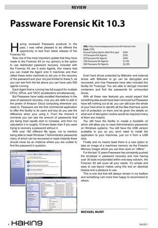 04/20118
REVIEW
H
aving reviewed Passware products in the
past, I was rather pleased to be offered the
opportunity to test their latest release of the
Forensic Kit.
Now one of the most important update that they have
made to the Forensic Kit (in my opinion) is the option
to use distributed password recovery. Included with
the Forensic Kit are 5 extra Agents, this means that
you can install the Agent onto 5 machines and then
utilise these extra machines to aid you in the recovery
of the password and your not just limited to these 5, as
you can see from the list above you can have upto 500
agents running.
Each Agent that is running has full support for multiple
CPUs, GPUs, and TACC accelerators simultaneously.
But Passware have really excelled themselves in the
area of password recovery, now you are able to add in
the power of Amazon Cloud computing whenever you
need to. Passware are the first commercial application
to offer this facility to its users and boy do you see the
difference when your using it. From the moment it
connects you can see the amount of passwords that
are being tried rapidly start to increase, and from my
calculation it is roughly 10 times faster than if you were
trying to recovery a password without it.
With over 180 different file types, not to mention
being able to reset Windows 7 Administrator passwords
many of which can be recovered or reset instantly there
should never be an instance where you are unable to
find the password in question.
Even hard drives protected by Bitlocker and external
drives with Bitlocker to go can be decrypted and
recovered, and now Passware have also included this
facility for Truecrypt. You are able to decrypt mounted
containers and find the passwords for unmounted
drives.
With all these new features you would expect that
something else would have been removed but Passware
have left nothing out at all, you can still scan the whole
of your hard drive to identify all the files that have some
sort of protection on them and be given the details on
what sort of decryption routine would be required (many
of them are instant).
You still have the facility to create a bootable cd
which will allow you to reset Administrators passwords
on Windows systems. You still have the USB version
available to you so you wont need to install the
application to your machines, just run it from a USB
stick.
Finally and no means least there is a new option to
take an image of a machines memory via the Firewire
Memory Imager which you can then work on “offline”.
For the last 12 years Passware has constantly pushed
the envelope in password recovery and now having
over 30 tools incorporated within one easy solution, the
Forensic Kit will cover all your needs. It’s simple and
easy to use layout makes using this tool an absolute
breeze and a pleasure to use.
This is one tool that will always remain in my toolbox
and something I am more than happy to recommend to
others.
Passware Forensic Kit 10.3
MICHAEL MUNT
URL: http://www.lostpassword.com/kit-forensic.htm
Cost: $795
Annual Subscription after first year $295
10 Passware Kit Agents $295
20 Passware Kit Agents $495
100 Passware Kit Agents $1,195
500 Passware Kit Agents $2,395
 