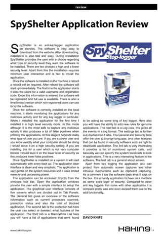 review
www.hakin9.org/en 9
S
pyShelter is an anit-keylogger application
on steroids. The software is very easy to
download from the website. After downloading,
installation is also fast and easy. During installation
SpyShelter provides the user with a choice regarding
what type of security level they want the software to
be installed. There are two choices a high and a lower
security level. Apart from this the installation requires
minimum user interaction and is fast to install the
application.
Once the software is installed on the machine a reboot
a reboot will be required. After reboot the software will
start up immediately. The first time the application starts
it asks the users for a valid username and registration
code. Once this information is entered the software will
be registered and full use is available. There is also a
time limited version which non registered users can use
to try the software.
Once the software is correctly installed on the local
machine, it starts monitoring the applications for any
malicious activity and for any key logger in particular.
When I installed the application for the first time I
installed it in high level security mode. In this mode
although it is the most safe to capture any malicious
activity it also produces a lot of false positives when
profiling the applications. At this stage it depends really
what type of user you are. If you are a power user and
you know exactly what your computer should be doing
I would leave it on a high security setting. If you are
installing this for a user which is not very computer
literate I would level it on the lower level of security as
this produces lower false positives.
Once SpyShelter is installed on a system it will start
automatically with every boot up. The application User
Interface is clean and very simplistic. The application is
very gentle on the system resources and it uses limited
memory and processing power.
The application can be accessed directly from the
windows tool bar. Open the application windows
provide the user with a simple interface to setup the
application. The graphical user interface consists of
five screens which are divided out in Tab Panels.
The General tab gives an overview of the software
information such as current processes scanned,
protection status and also the total of blocked
application. The second tab Is the protection tab here
the user can select or deselect what features of the
application. The third tab is a Black/White List here
you will have a list of applications that were found
to be acting as some king of key logger. Here also
you will have the ability to add new rules for genuine
applications. The next tab is a Log view, this gives all
the events in a log format. The settings tab is further
sub divided into 3 tabs. The General and Security tabs
offer the user to change language, and other features
that can be found in security software such as right to
deactivate application. The 3rd tab is very interesting
it provides a list of monitored system calls, and
basically we can specify the system level calls to look
in applications. This is a very interesting feature in the
software. The last tab is a general about screen.
Apart from key logging the application also can
protect from automatic screen captures and other
intrusive mechanisms such as clipboard Capturing.
As a comment i say the software does what it says on
the box. It is a handy application to have on a machine
as some extra layer of security. Compared to other
anti key loggers that come with other application it is
compare pretty was and even exceed them due to the
add functionality.
SpyShelter Application Review
DAVID KNIFE
 